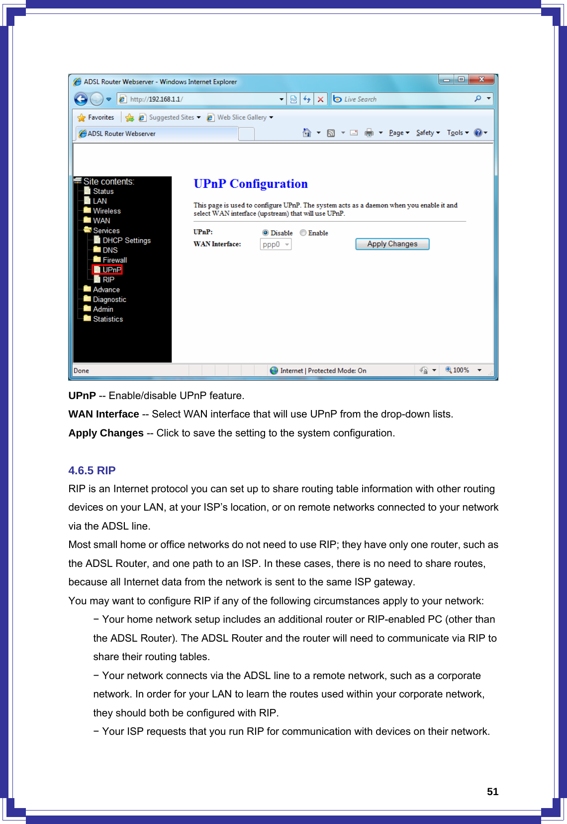  51 UPnP -- Enable/disable UPnP feature. WAN Interface -- Select WAN interface that will use UPnP from the drop-down lists. Apply Changes -- Click to save the setting to the system configuration.  4.6.5 RIP RIP is an Internet protocol you can set up to share routing table information with other routing devices on your LAN, at your ISP’s location, or on remote networks connected to your network via the ADSL line. Most small home or office networks do not need to use RIP; they have only one router, such as the ADSL Router, and one path to an ISP. In these cases, there is no need to share routes, because all Internet data from the network is sent to the same ISP gateway. You may want to configure RIP if any of the following circumstances apply to your network:  − Your home network setup includes an additional router or RIP-enabled PC (other than   the ADSL Router). The ADSL Router and the router will need to communicate via RIP to   share their routing tables.  − Your network connects via the ADSL line to a remote network, such as a corporate   network. In order for your LAN to learn the routes used within your corporate network,   they should both be configured with RIP.  − Your ISP requests that you run RIP for communication with devices on their network. 