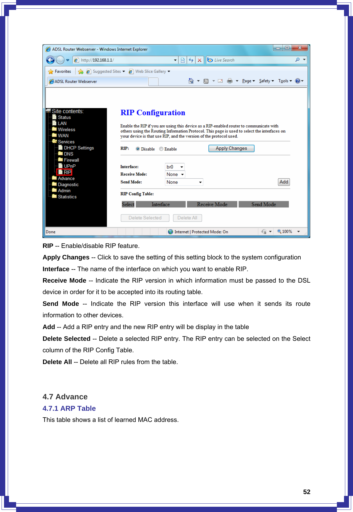  52 RIP -- Enable/disable RIP feature. Apply Changes -- Click to save the setting of this setting block to the system configuration Interface -- The name of the interface on which you want to enable RIP. Receive Mode -- Indicate the RIP version in which information must be passed to the DSL device in order for it to be accepted into its routing table. Send Mode -- Indicate the RIP version this interface will use when it sends its route information to other devices. Add -- Add a RIP entry and the new RIP entry will be display in the table Delete Selected -- Delete a selected RIP entry. The RIP entry can be selected on the Select column of the RIP Config Table. Delete All -- Delete all RIP rules from the table.   4.7 Advance 4.7.1 ARP Table This table shows a list of learned MAC address. 