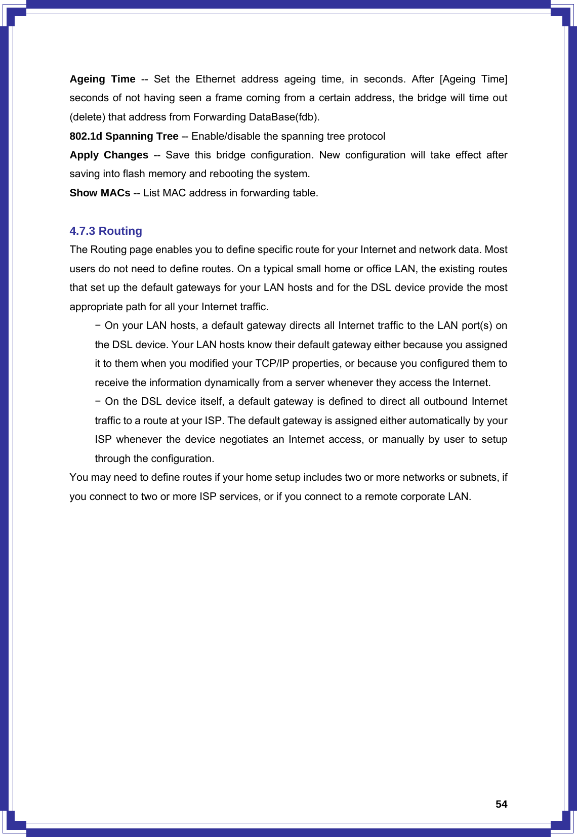  54Ageing Time -- Set the Ethernet address ageing time, in seconds. After [Ageing Time] seconds of not having seen a frame coming from a certain address, the bridge will time out (delete) that address from Forwarding DataBase(fdb). 802.1d Spanning Tree -- Enable/disable the spanning tree protocol Apply Changes -- Save this bridge configuration. New configuration will take effect after saving into flash memory and rebooting the system. Show MACs -- List MAC address in forwarding table.  4.7.3 Routing The Routing page enables you to define specific route for your Internet and network data. Most users do not need to define routes. On a typical small home or office LAN, the existing routes that set up the default gateways for your LAN hosts and for the DSL device provide the most appropriate path for all your Internet traffic.  − On your LAN hosts, a default gateway directs all Internet traffic to the LAN port(s) on   the DSL device. Your LAN hosts know their default gateway either because you assigned   it to them when you modified your TCP/IP properties, or because you configured them to   receive the information dynamically from a server whenever they access the Internet.  − On the DSL device itself, a default gateway is defined to direct all outbound Internet   traffic to a route at your ISP. The default gateway is assigned either automatically by your   ISP whenever the device negotiates an Internet access, or manually by user to setup   through the configuration. You may need to define routes if your home setup includes two or more networks or subnets, if you connect to two or more ISP services, or if you connect to a remote corporate LAN. 