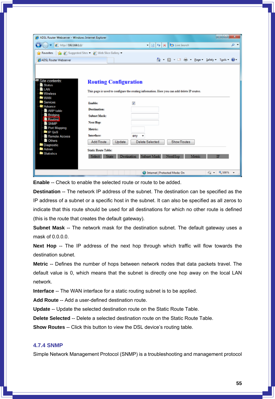  55 Enable -- Check to enable the selected route or route to be added. Destination -- The network IP address of the subnet. The destination can be specified as the IP address of a subnet or a specific host in the subnet. It can also be specified as all zeros to indicate that this route should be used for all destinations for which no other route is defined (this is the route that creates the default gateway). Subnet Mask -- The network mask for the destination subnet. The default gateway uses a mask of 0.0.0.0. Next Hop -- The IP address of the next hop through which traffic will flow towards the destination subnet. Metric -- Defines the number of hops between network nodes that data packets travel. The default value is 0, which means that the subnet is directly one hop away on the local LAN network. Interface -- The WAN interface for a static routing subnet is to be applied. Add Route -- Add a user-defined destination route. Update -- Update the selected destination route on the Static Route Table. Delete Selected -- Delete a selected destination route on the Static Route Table. Show Routes -- Click this button to view the DSL device’s routing table.    4.7.4 SNMP Simple Network Management Protocol (SNMP) is a troubleshooting and management protocol 