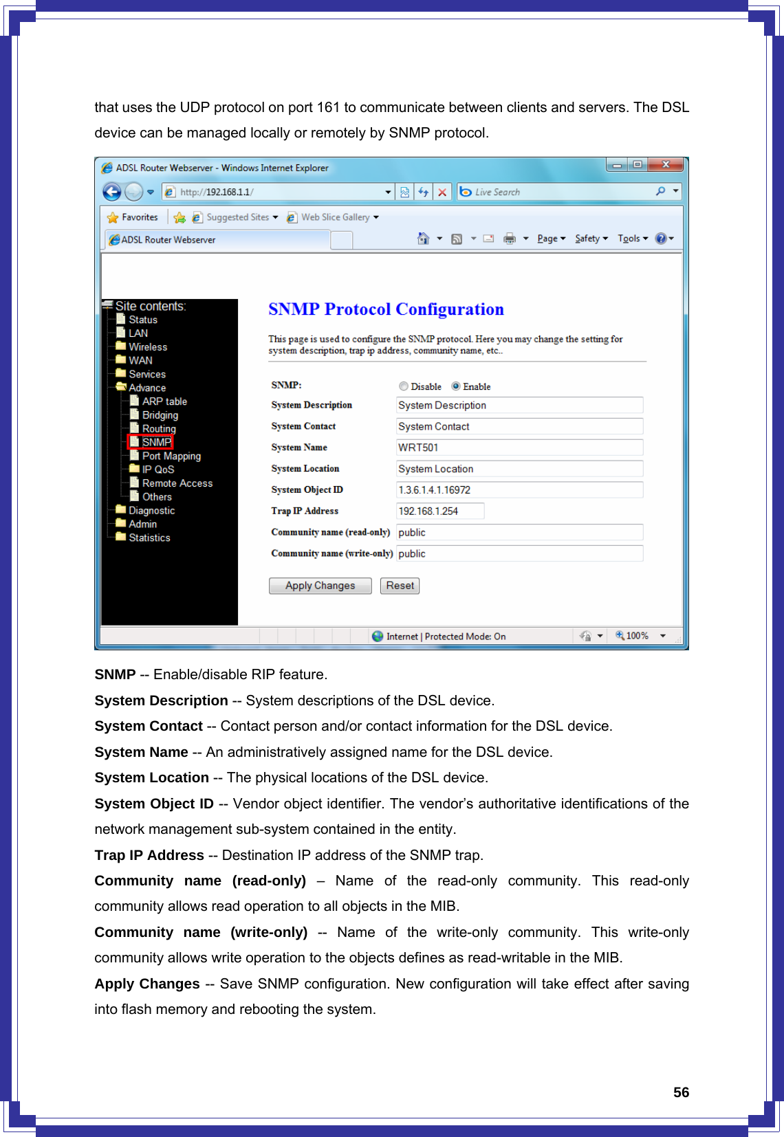  56that uses the UDP protocol on port 161 to communicate between clients and servers. The DSL device can be managed locally or remotely by SNMP protocol.  SNMP -- Enable/disable RIP feature. System Description -- System descriptions of the DSL device. System Contact -- Contact person and/or contact information for the DSL device. System Name -- An administratively assigned name for the DSL device. System Location -- The physical locations of the DSL device. System Object ID -- Vendor object identifier. The vendor’s authoritative identifications of the network management sub-system contained in the entity. Trap IP Address -- Destination IP address of the SNMP trap. Community name (read-only) – Name of the read-only community. This read-only community allows read operation to all objects in the MIB. Community name (write-only) -- Name of the write-only community. This write-only community allows write operation to the objects defines as read-writable in the MIB. Apply Changes -- Save SNMP configuration. New configuration will take effect after saving into flash memory and rebooting the system. 