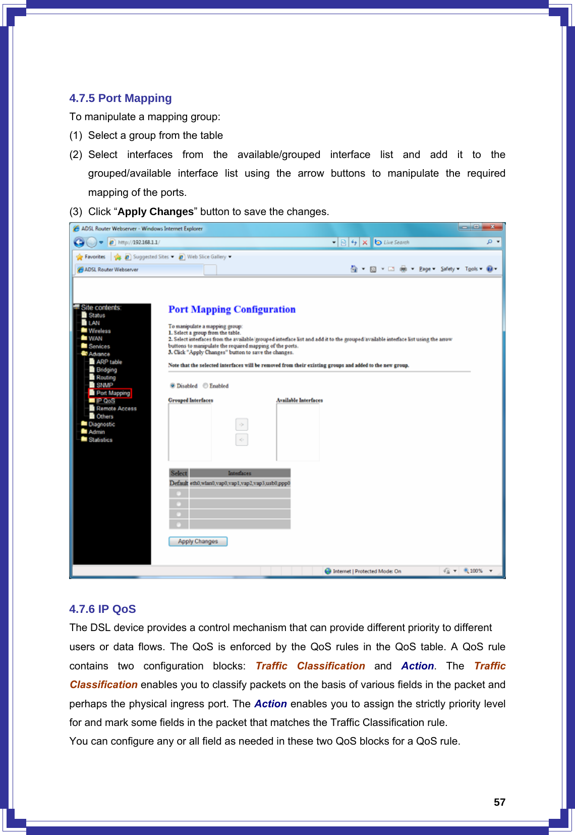  57 4.7.5 Port Mapping To manipulate a mapping group: (1)  Select a group from the table (2) Select interfaces from the available/grouped interface list and add it to the grouped/available interface list using the arrow buttons to manipulate the required mapping of the ports. (3) Click “Apply Changes” button to save the changes.   4.7.6 IP QoS The DSL device provides a control mechanism that can provide different priority to different users or data flows. The QoS is enforced by the QoS rules in the QoS table. A QoS rule contains two configuration blocks: Traffic Classification and Action. The Traffic Classification enables you to classify packets on the basis of various fields in the packet and perhaps the physical ingress port. The Action enables you to assign the strictly priority level for and mark some fields in the packet that matches the Traffic Classification rule.   You can configure any or all field as needed in these two QoS blocks for a QoS rule. 