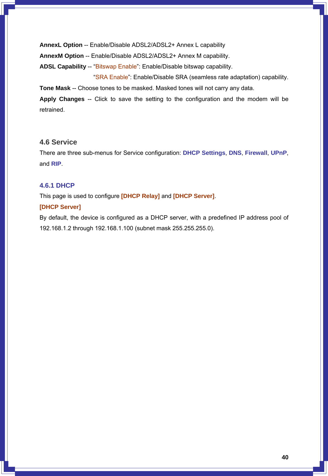  40AnnexL Option -- Enable/Disable ADSL2/ADSL2+ Annex L capability AnnexM Option -- Enable/Disable ADSL2/ADSL2+ Annex M capability. ADSL Capability -- “Bitswap Enable”: Enable/Disable bitswap capability.                   “SRA Enable”: Enable/Disable SRA (seamless rate adaptation) capability. Tone Mask -- Choose tones to be masked. Masked tones will not carry any data. Apply Changes -- Click to save the setting to the configuration and the modem will be retrained.   4.6 Service There are three sub-menus for Service configuration: DHCP Settings, DNS, Firewall, UPnP, and RIP.  4.6.1 DHCP This page is used to configure [DHCP Relay] and [DHCP Server].  [DHCP Server] By default, the device is configured as a DHCP server, with a predefined IP address pool of 192.168.1.2 through 192.168.1.100 (subnet mask 255.255.255.0). 