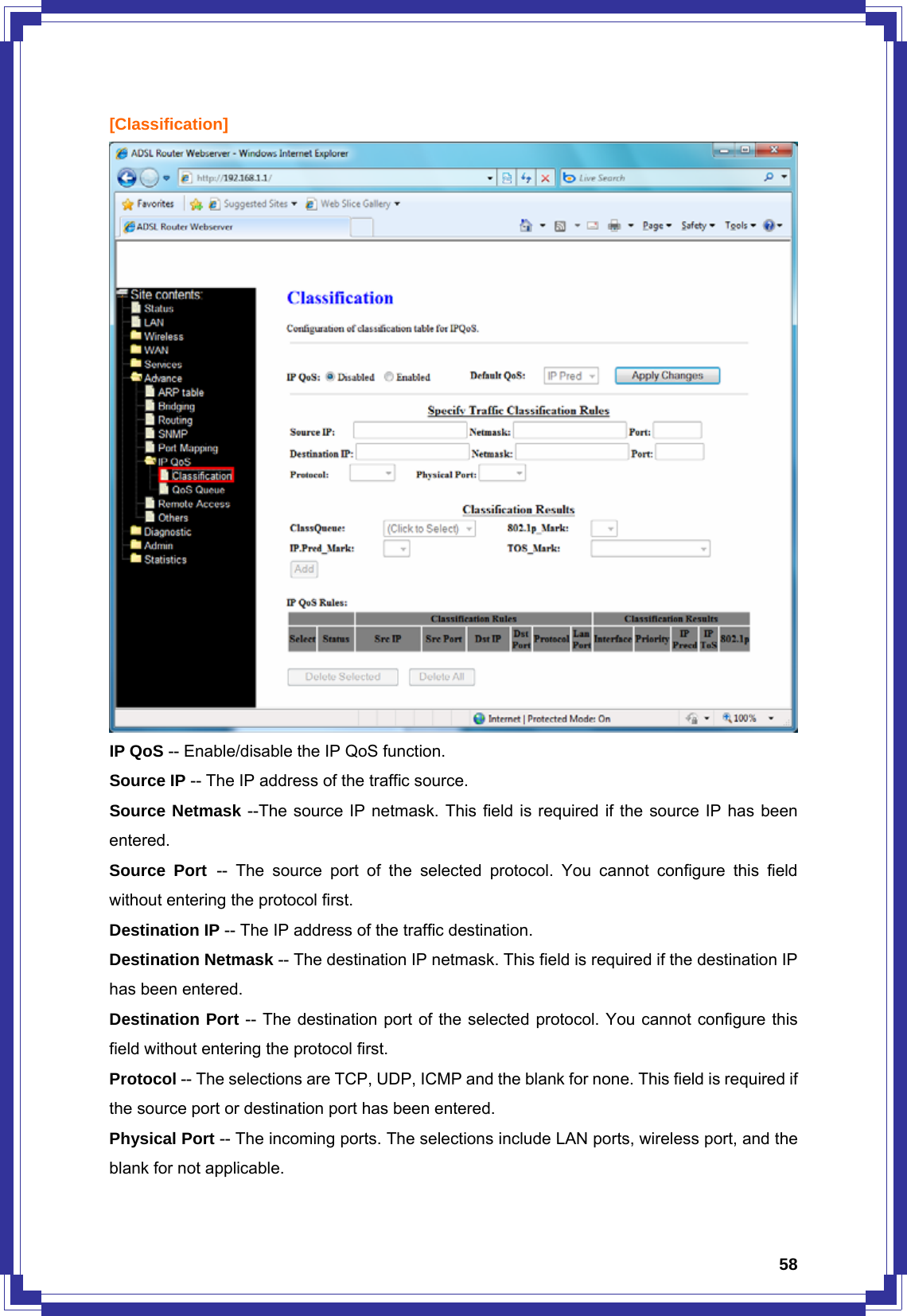  58[Classification]  IP QoS -- Enable/disable the IP QoS function. Source IP -- The IP address of the traffic source. Source Netmask --The source IP netmask. This field is required if the source IP has been entered. Source Port -- The source port of the selected protocol. You cannot configure this field without entering the protocol first. Destination IP -- The IP address of the traffic destination. Destination Netmask -- The destination IP netmask. This field is required if the destination IP has been entered. Destination Port -- The destination port of the selected protocol. You cannot configure this field without entering the protocol first. Protocol -- The selections are TCP, UDP, ICMP and the blank for none. This field is required if the source port or destination port has been entered. Physical Port -- The incoming ports. The selections include LAN ports, wireless port, and the blank for not applicable. 