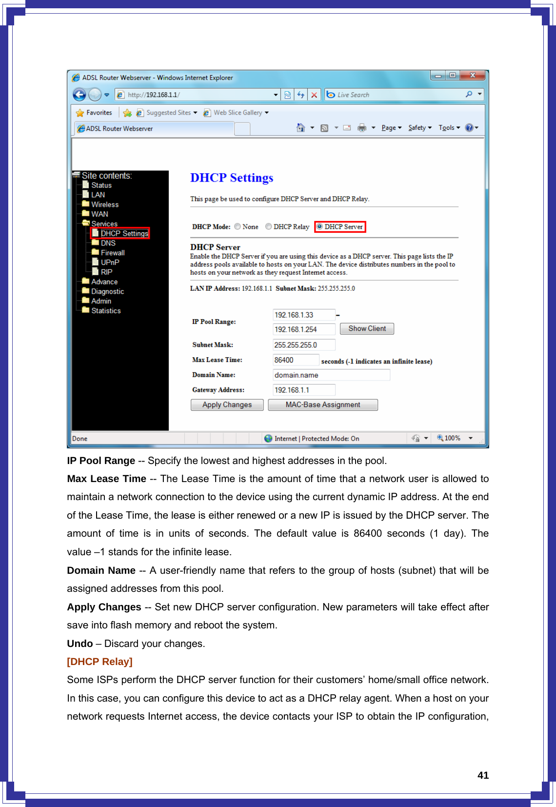  41 IP Pool Range -- Specify the lowest and highest addresses in the pool. Max Lease Time -- The Lease Time is the amount of time that a network user is allowed to maintain a network connection to the device using the current dynamic IP address. At the end of the Lease Time, the lease is either renewed or a new IP is issued by the DHCP server. The amount of time is in units of seconds. The default value is 86400 seconds (1 day). The value –1 stands for the infinite lease. Domain Name -- A user-friendly name that refers to the group of hosts (subnet) that will be assigned addresses from this pool. Apply Changes -- Set new DHCP server configuration. New parameters will take effect after save into flash memory and reboot the system.   Undo – Discard your changes. [DHCP Relay] Some ISPs perform the DHCP server function for their customers’ home/small office network. In this case, you can configure this device to act as a DHCP relay agent. When a host on your network requests Internet access, the device contacts your ISP to obtain the IP configuration, 