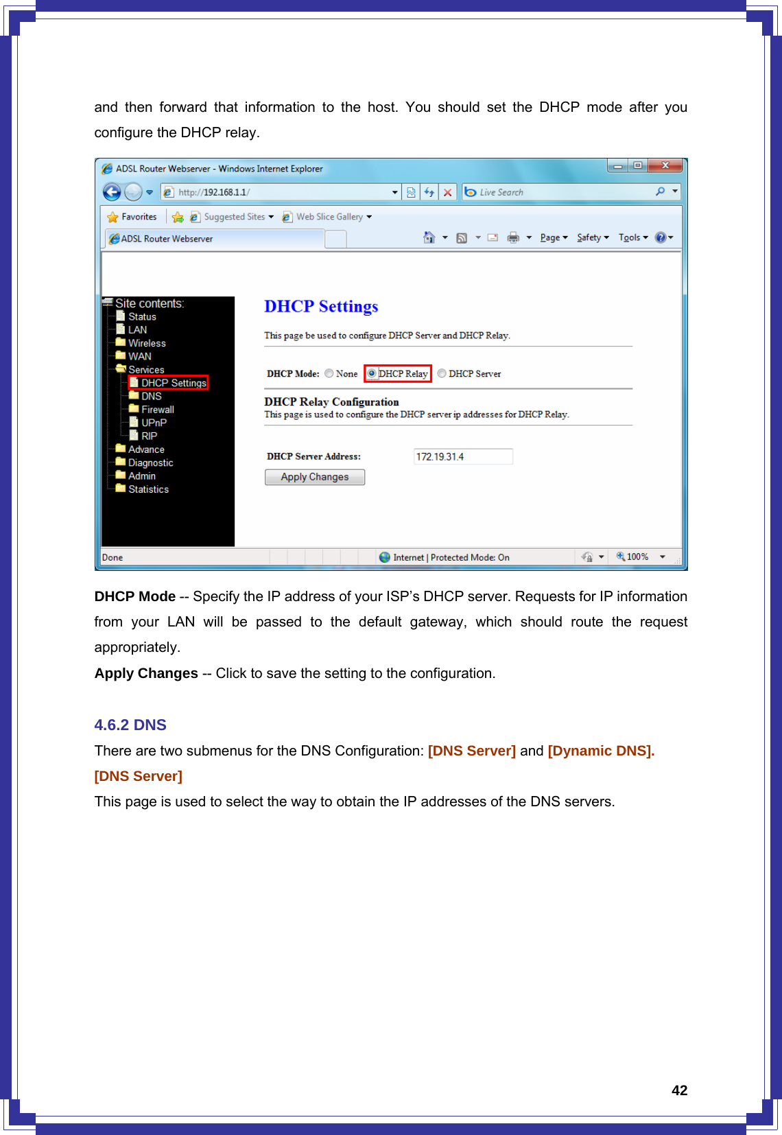  42and then forward that information to the host. You should set the DHCP mode after you configure the DHCP relay.  DHCP Mode -- Specify the IP address of your ISP’s DHCP server. Requests for IP information from your LAN will be passed to the default gateway, which should route the request appropriately. Apply Changes -- Click to save the setting to the configuration.  4.6.2 DNS There are two submenus for the DNS Configuration: [DNS Server] and [Dynamic DNS]. [DNS Server]   This page is used to select the way to obtain the IP addresses of the DNS servers. 