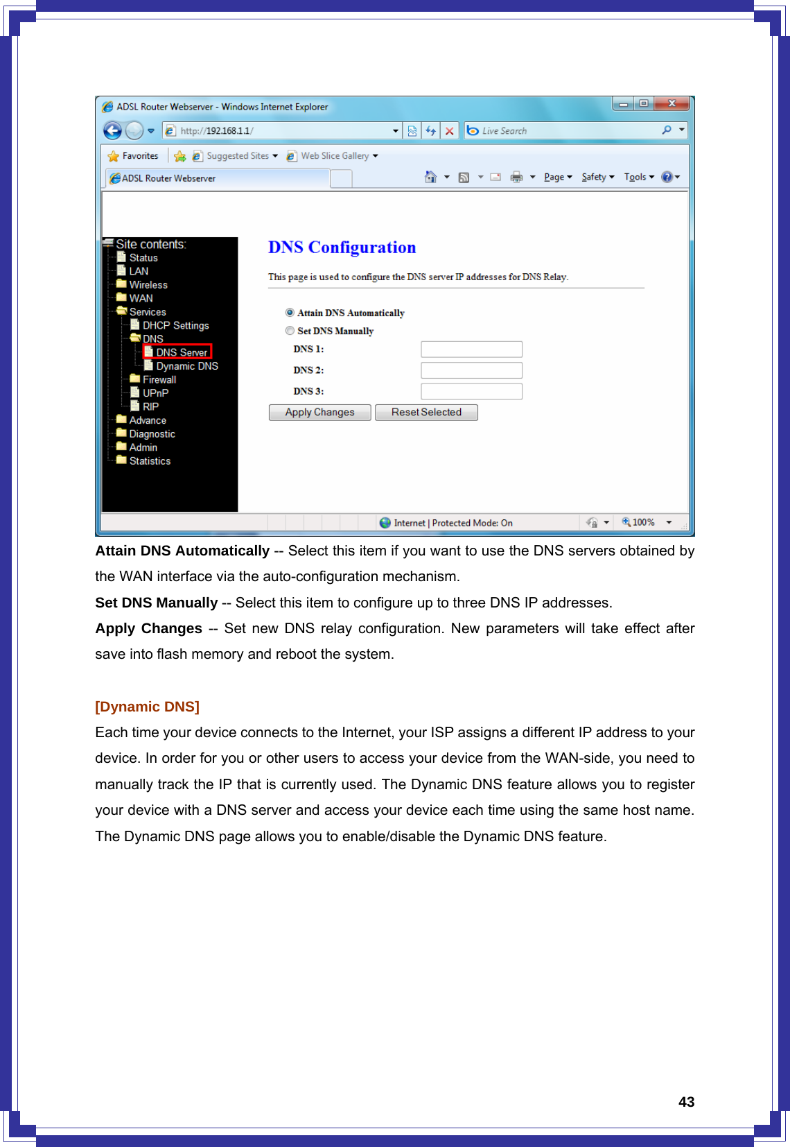  43 Attain DNS Automatically -- Select this item if you want to use the DNS servers obtained by the WAN interface via the auto-configuration mechanism. Set DNS Manually -- Select this item to configure up to three DNS IP addresses. Apply Changes -- Set new DNS relay configuration. New parameters will take effect after save into flash memory and reboot the system.    [Dynamic DNS] Each time your device connects to the Internet, your ISP assigns a different IP address to your device. In order for you or other users to access your device from the WAN-side, you need to manually track the IP that is currently used. The Dynamic DNS feature allows you to register your device with a DNS server and access your device each time using the same host name. The Dynamic DNS page allows you to enable/disable the Dynamic DNS feature.  