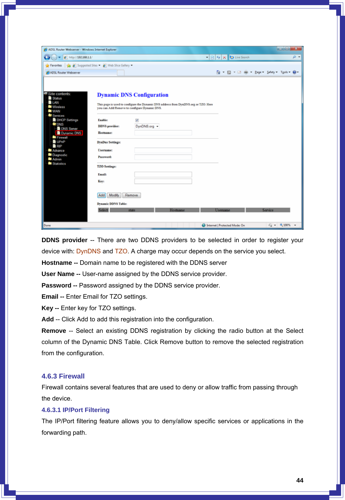  44 DDNS provider -- There are two DDNS providers to be selected in order to register your device with: DynDNS and TZO. A charge may occur depends on the service you select. Hostname -- Domain name to be registered with the DDNS server User Name -- User-name assigned by the DDNS service provider. Password -- Password assigned by the DDNS service provider. Email -- Enter Email for TZO settings. Key -- Enter key for TZO settings. Add -- Click Add to add this registration into the configuration. Remove -- Select an existing DDNS registration by clicking the radio button at the Select column of the Dynamic DNS Table. Click Remove button to remove the selected registration from the configuration.  4.6.3 Firewall Firewall contains several features that are used to deny or allow traffic from passing through the device. 4.6.3.1 IP/Port Filtering The IP/Port filtering feature allows you to deny/allow specific services or applications in the forwarding path. 