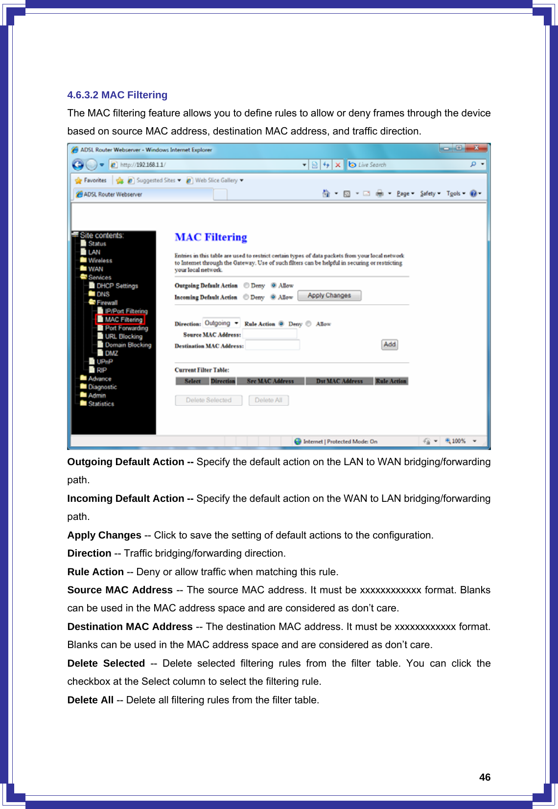  46 4.6.3.2 MAC Filtering The MAC filtering feature allows you to define rules to allow or deny frames through the device based on source MAC address, destination MAC address, and traffic direction.  Outgoing Default Action -- Specify the default action on the LAN to WAN bridging/forwarding path. Incoming Default Action -- Specify the default action on the WAN to LAN bridging/forwarding path. Apply Changes -- Click to save the setting of default actions to the configuration. Direction -- Traffic bridging/forwarding direction. Rule Action -- Deny or allow traffic when matching this rule. Source MAC Address -- The source MAC address. It must be xxxxxxxxxxxx format. Blanks can be used in the MAC address space and are considered as don’t care. Destination MAC Address -- The destination MAC address. It must be xxxxxxxxxxxx format. Blanks can be used in the MAC address space and are considered as don’t care. Delete Selected -- Delete selected filtering rules from the filter table. You can click the checkbox at the Select column to select the filtering rule. Delete All -- Delete all filtering rules from the filter table.  