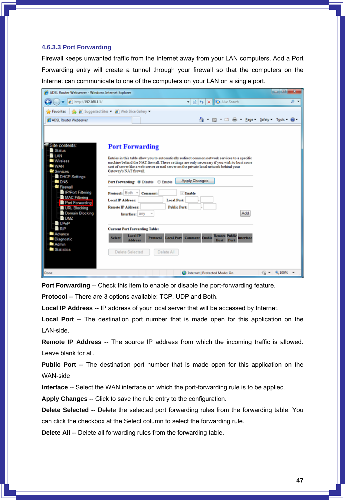  474.6.3.3 Port Forwarding Firewall keeps unwanted traffic from the Internet away from your LAN computers. Add a Port Forwarding entry will create a tunnel through your firewall so that the computers on the Internet can communicate to one of the computers on your LAN on a single port.  Port Forwarding -- Check this item to enable or disable the port-forwarding feature. Protocol -- There are 3 options available: TCP, UDP and Both. Local IP Address -- IP address of your local server that will be accessed by Internet. Local Port -- The destination port number that is made open for this application on the LAN-side. Remote IP Address -- The source IP address from which the incoming traffic is allowed. Leave blank for all. Public Port -- The destination port number that is made open for this application on the WAN-side Interface -- Select the WAN interface on which the port-forwarding rule is to be applied. Apply Changes -- Click to save the rule entry to the configuration. Delete Selected -- Delete the selected port forwarding rules from the forwarding table. You can click the checkbox at the Select column to select the forwarding rule. Delete All -- Delete all forwarding rules from the forwarding table.  