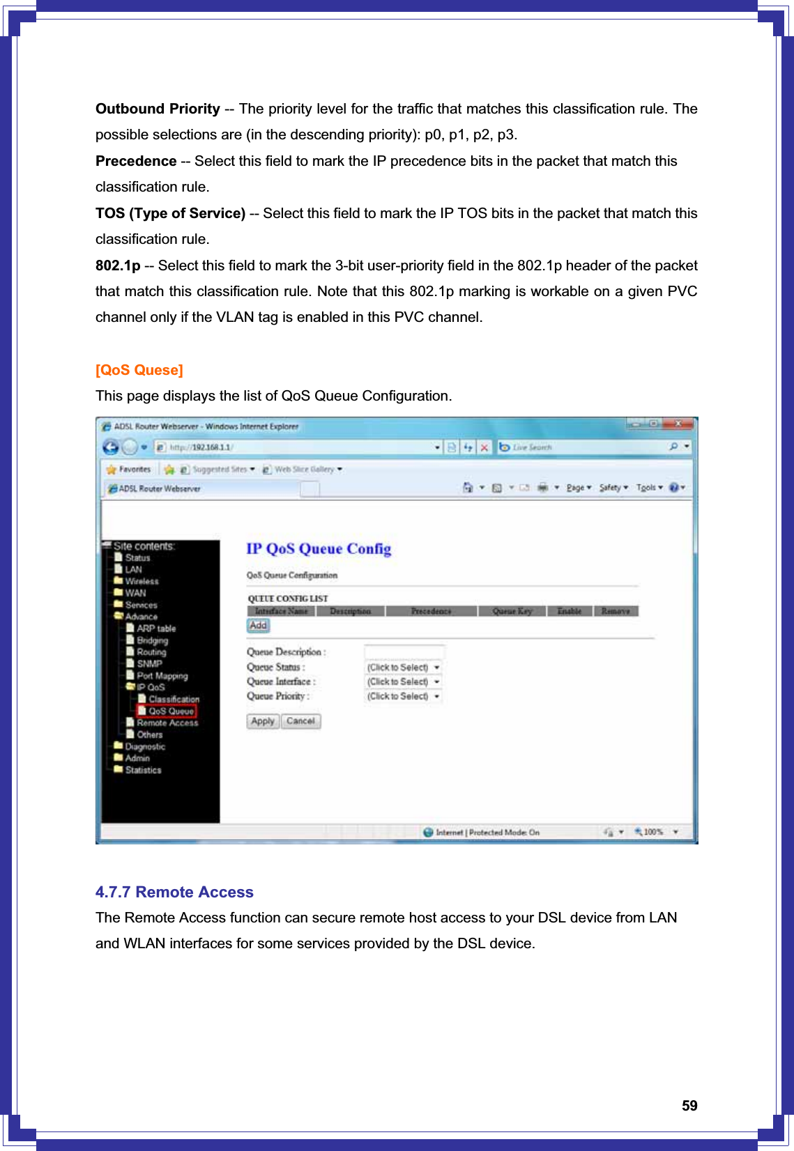 59Outbound Priority -- The priority level for the traffic that matches this classification rule. The possible selections are (in the descending priority): p0, p1, p2, p3. Precedence -- Select this field to mark the IP precedence bits in the packet that match this classification rule. TOS (Type of Service) -- Select this field to mark the IP TOS bits in the packet that match this classification rule. 802.1p -- Select this field to mark the 3-bit user-priority field in the 802.1p header of the packet that match this classification rule. Note that this 802.1p marking is workable on a given PVC channel only if the VLAN tag is enabled in this PVC channel. [QoS Quese] This page displays the list of QoS Queue Configuration. 4.7.7 Remote Access The Remote Access function can secure remote host access to your DSL device from LAN and WLAN interfaces for some services provided by the DSL device. 