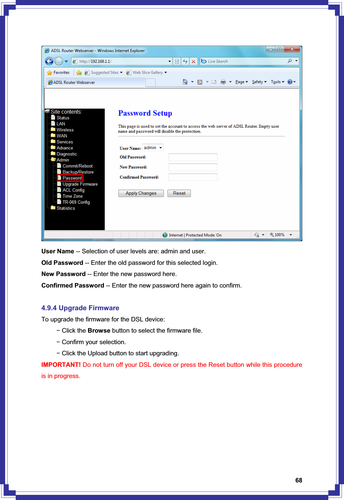 68User Name -- Selection of user levels are: admin and user. Old Password -- Enter the old password for this selected login. New Password -- Enter the new password here. Confirmed Password -- Enter the new password here again to confirm. 4.9.4 Upgrade Firmware To upgrade the firmware for the DSL device: í Click the Browse button to select the firmware file. í Confirm your selection. í Click the Upload button to start upgrading. IMPORTANT! Do not turn off your DSL device or press the Reset button while this procedure is in progress. 