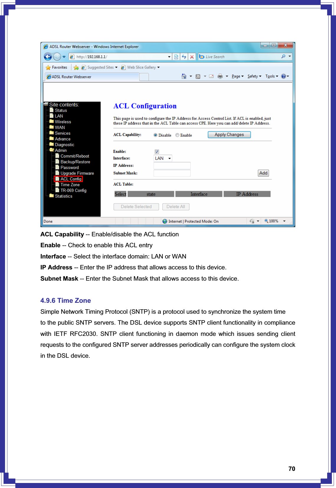 70ACL Capability -- Enable/disable the ACL function Enable -- Check to enable this ACL entry Interface -- Select the interface domain: LAN or WAN IP Address -- Enter the IP address that allows access to this device. Subnet Mask -- Enter the Subnet Mask that allows access to this device. 4.9.6 Time Zone Simple Network Timing Protocol (SNTP) is a protocol used to synchronize the system time to the public SNTP servers. The DSL device supports SNTP client functionality in compliance with IETF RFC2030. SNTP client functioning in daemon mode which issues sending client requests to the configured SNTP server addresses periodically can configure the system clock in the DSL device. 