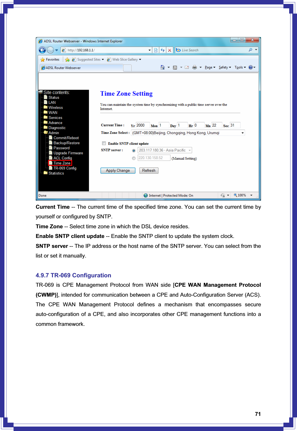 71Current Time -- The current time of the specified time zone. You can set the current time by yourself or configured by SNTP. Time Zone -- Select time zone in which the DSL device resides. Enable SNTP client update -- Enable the SNTP client to update the system clock. SNTP server -- The IP address or the host name of the SNTP server. You can select from the list or set it manually. 4.9.7 TR-069 Configuration TR-069 is CPE Management Protocol from WAN side [CPE WAN Management Protocol (CWMP)], intended for communication between a CPE and Auto-Configuration Server (ACS). The CPE WAN Management Protocol defines a mechanism that encompasses secure auto-configuration of a CPE, and also incorporates other CPE management functions into a common framework. 