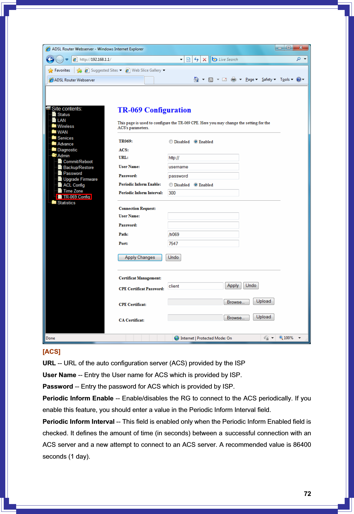 72[ACS] URL -- URL of the auto configuration server (ACS) provided by the ISP User Name -- Entry the User name for ACS which is provided by ISP. Password -- Entry the password for ACS which is provided by ISP. Periodic Inform Enable -- Enable/disables the RG to connect to the ACS periodically. If you enable this feature, you should enter a value in the Periodic Inform Interval field. Periodic Inform Interval -- This field is enabled only when the Periodic Inform Enabled field is checked. It defines the amount of time (in seconds) between a successful connection with an ACS server and a new attempt to connect to an ACS server. A recommended value is 86400 seconds (1 day). 