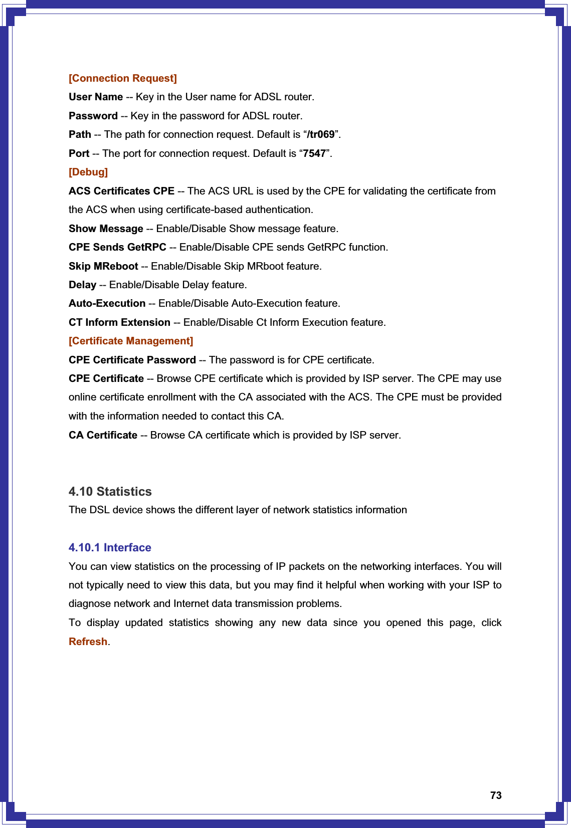 73[Connection Request] User Name -- Key in the User name for ADSL router. Password -- Key in the password for ADSL router. Path -- The path for connection request. Default is “/tr069”.Port -- The port for connection request. Default is “7547”.[Debug] ACS Certificates CPE -- The ACS URL is used by the CPE for validating the certificate from the ACS when using certificate-based authentication.   Show Message -- Enable/Disable Show message feature. CPE Sends GetRPC -- Enable/Disable CPE sends GetRPC function. Skip MReboot -- Enable/Disable Skip MRboot feature. Delay -- Enable/Disable Delay feature. Auto-Execution -- Enable/Disable Auto-Execution feature. CT Inform Extension -- Enable/Disable Ct Inform Execution feature. [Certificate Management] CPE Certificate Password -- The password is for CPE certificate. CPE Certificate -- Browse CPE certificate which is provided by ISP server. The CPE may use online certificate enrollment with the CA associated with the ACS. The CPE must be provided with the information needed to contact this CA. CA Certificate -- Browse CA certificate which is provided by ISP server.4.10 Statistics The DSL device shows the different layer of network statistics information 4.10.1 Interface You can view statistics on the processing of IP packets on the networking interfaces. You will not typically need to view this data, but you may find it helpful when working with your ISP to diagnose network and Internet data transmission problems.   To display updated statistics showing any new data since you opened this page, click Refresh.