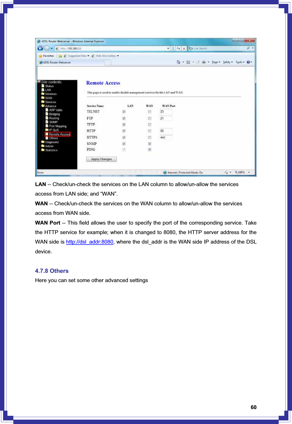 60LAN -- Check/un-check the services on the LAN column to allow/un-allow the services access from LAN side; and “WAN”. WAN -- Check/un-check the services on the WAN column to allow/un-allow the services access from WAN side. WAN Port -- This field allows the user to specify the port of the corresponding service. Take the HTTP service for example; when it is changed to 8080, the HTTP server address for the WAN side is http://dsl_addr:8080, where the dsl_addr is the WAN side IP address of the DSL device.4.7.8 Others Here you can set some other advanced settings 