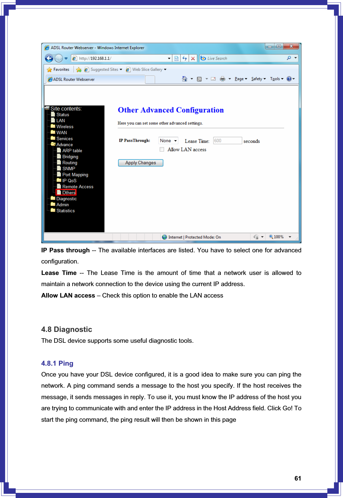 61IP Pass through -- The available interfaces are listed. You have to select one for advanced configuration. Lease Time -- The Lease Time is the amount of time that a network user is allowed to maintain a network connection to the device using the current IP address. Allow LAN access – Check this option to enable the LAN access 4.8 Diagnostic The DSL device supports some useful diagnostic tools. 4.8.1 Ping Once you have your DSL device configured, it is a good idea to make sure you can ping the network. A ping command sends a message to the host you specify. If the host receives the message, it sends messages in reply. To use it, you must know the IP address of the host you are trying to communicate with and enter the IP address in the Host Address field. Click Go! To start the ping command, the ping result will then be shown in this page 