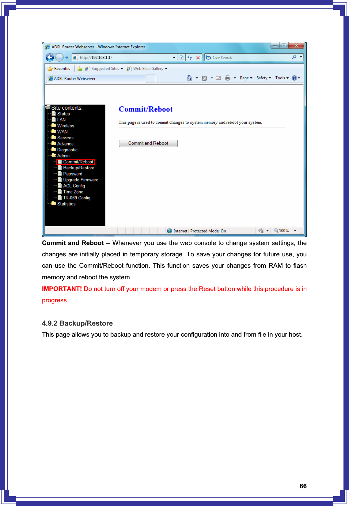 66Commit and Reboot -- Whenever you use the web console to change system settings, the changes are initially placed in temporary storage. To save your changes for future use, you can use the Commit/Reboot function. This function saves your changes from RAM to flash memory and reboot the system. IMPORTANT! Do not turn off your modem or press the Reset button while this procedure is in progress. 4.9.2 Backup/Restore This page allows you to backup and restore your configuration into and from file in your host. 