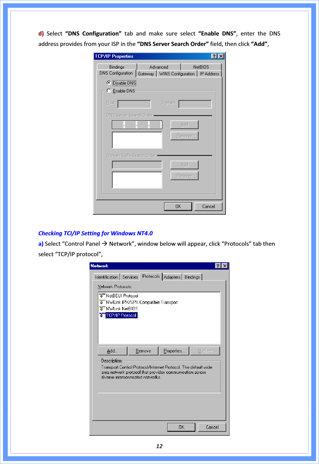 12d)Select“DNSConfiguration”tabandmakesureselect“EnableDNS”,entertheDNSaddressprovidesfromyourISPinthe“DNSServerSearchOrder”field,thenclick“Add”,CheckingTCI/IPSettingforWindowsNT4.0a)Select“ControlPanelÆNetwork”,windowbelowwillappear,click“Protocols”tabthenselect“TCP/IPprotocol”,