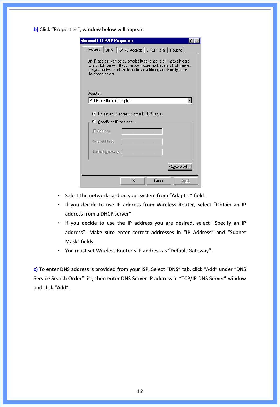 13b)Click“Properties”,windowbelowwillappear.ΘʳSelectthenetworkcardonyoursystemfrom“Adapter”field.ΘʳIfyoudecidetouseIPaddressfromWirelessRouter,select“ObtainanIPaddressfromaDHCPserver”.ΘʳIfyoudecidetousetheIPaddressyouaredesired,select“SpecifyanIPaddress”.Makesureentercorrectaddressesin“IPAddress”and“SubnetMask”fields.ΘʳYoumustsetWirelessRouter’sIPaddressas“DefaultGateway”.c)ToenterDNSaddressisprovidedfromyourISP.Select“DNS”tab,click“Add”under“DNSServiceSearchOrder”list,thenenterDNSServerIPaddressin“TCP/IPDNSServer”windowandclick“Add”.