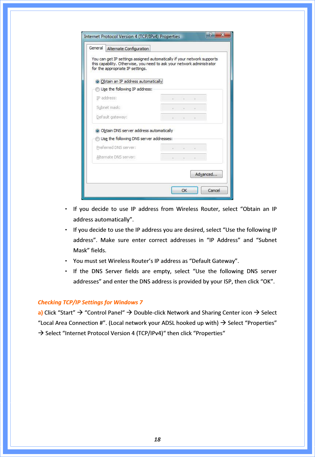 18ΘʳIfyoudecidetouseIPaddressfromWirelessRouter,select“ObtainanIPaddressautomatically”.ΘʳIfyoudecidetousetheIPaddressyouaredesired,select“UsethefollowingIPaddress”.Makesureentercorrectaddressesin“IPAddress”and“SubnetMask”fields.ΘʳYoumustsetWirelessRouter’sIPaddressas“DefaultGateway”.ΘʳIftheDNSServerfieldsareempty,select“UsethefollowingDNSserveraddresses”andentertheDNSaddressisprovidedbyyourISP,thenclick“OK”.CheckingTCP/IPSettingsforWindows7a)Click“Start”Æ“ControlPanel“ÆDoubleͲclickNetworkandSharingCentericonÆSelect“LocalAreaConnection#”.(LocalnetworkyourADSLhookedupwith)ÆSelect“Properties”ÆSelect“InternetProtocolVersion4(TCP/IPv4)“thenclick“Properties“