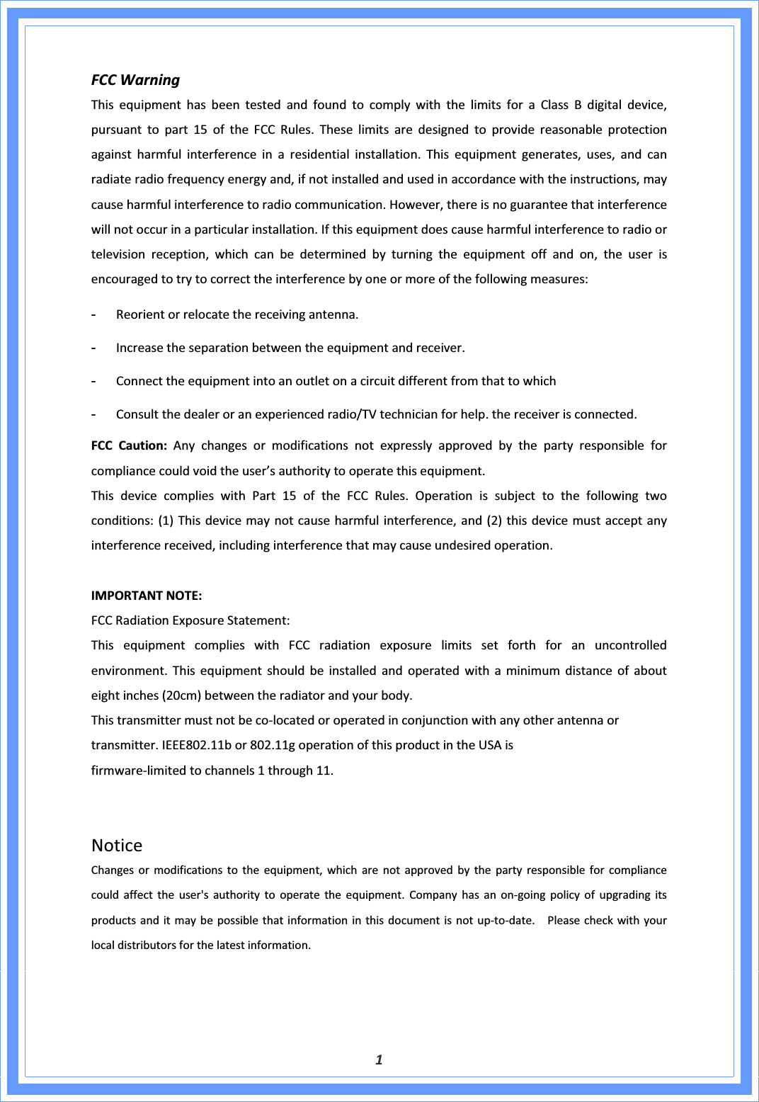 1FCCWarningThisequipmenthasbeentestedandfoundtocomplywiththelimitsforaClassBdigitaldevice,pursuanttopart15oftheFCCRules.Theselimitsaredesignedtoprovidereasonableprotectionagainstharmfulinterferenceinaresidentialinstallation.Thisequipmentgenerates,uses,andcanradiateradiofrequencyenergyand,ifnotinstalledandusedinaccordancewiththeinstructions,maycauseharmfulinterferencetoradiocommunication.However,thereisnoguaranteethatinterferencewillnotoccurinaparticularinstallation.Ifthisequipmentdoescauseharmfulinterferencetoradioortelevisionreception,whichcanbedeterminedbyturningtheequipmentoffandon,theuserisencouragedtotrytocorrecttheinterferencebyoneormoreofthefollowingmeasures:Reorientorrelocatethereceivingantenna.Increasetheseparationbetweentheequipmentandreceiver.ConnecttheequipmentintoanoutletonacircuitdifferentfromthattowhichConsultthedealeroranexperiencedradio/TVtechnicianforhelp.thereceiverisconnected.FCCCaution:Anychangesormodificationsnotexpresslyapprovedbythepartyresponsibleforcompliancecouldvoidtheuser’sauthoritytooperatethisequipment.ThisdevicecomplieswithPart15oftheFCCRules.Operationissubjecttothefollowingtwoconditions:(1)Thisdevicemaynotcauseharmfulinterference,and(2)thisdevicemustacceptanyinterferencereceived,includinginterferencethatmaycauseundesiredoperation.IMPORTANTNOTE:FCCRadiationExposureStatement:ThisequipmentcomplieswithFCCradiationexposurelimitssetforthforanuncontrolledenvironment.Thisequipmentshouldbeinstalledandoperatedwithaminimumdistanceofabouteightinches(20cm)betweentheradiatorandyourbody.ThistransmittermustnotbecoͲlocatedoroperatedinconjunctionwithanyotherantennaortransmitter.IEEE802.11bor802.11goperationofthisproductintheUSAisfirmwareͲlimitedtochannels1through11.NoticeChangesormodificationstotheequipment,whicharenotapprovedbythepartyresponsibleforcompliancecouldaffecttheuser&apos;sauthoritytooperatetheequipment.CompanyhasanonͲgoingpolicyofupgradingitsproductsanditmaybepossiblethatinformationinthisdocumentisnotupͲtoͲdate.Pleasecheckwithyourlocaldistributorsforthelatestinformation.
