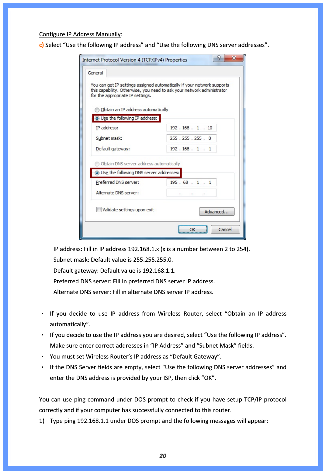 20ConfigureIPAddressManually:c)Select“UsethefollowingIPaddress”and“UsethefollowingDNSserveraddresses”. IPaddress:FillinIPaddress192.168.1.x(xisanumberbetween2to254). Subnetmask:Defaultvalueis255.255.255.0. Defaultgateway:Defaultvalueis192.168.1.1. PreferredDNSserver:FillinpreferredDNSserverIPaddress. AlternateDNSserver:FillinalternateDNSserverIPaddress.ΘʳIfyoudecidetouseIPaddressfromWirelessRouter,select“ObtainanIPaddressautomatically”.ΘʳIfyoudecidetousetheIPaddressyouaredesired,select“UsethefollowingIPaddress”.Makesureentercorrectaddressesin“IPAddress”and“SubnetMask”fields.ΘʳYoumustsetWirelessRouter’sIPaddressas“DefaultGateway”.ΘʳIftheDNSServerfieldsareempty,select“UsethefollowingDNSserveraddresses”andentertheDNSaddressisprovidedbyyourISP,thenclick“OK”.YoucanusepingcommandunderDOSprompttocheckifyouhavesetupTCP/IPprotocolcorrectlyandifyourcomputerhassuccessfullyconnectedtothisrouter.1) Typeping192.168.1.1underDOSpromptandthefollowingmessageswillappear: