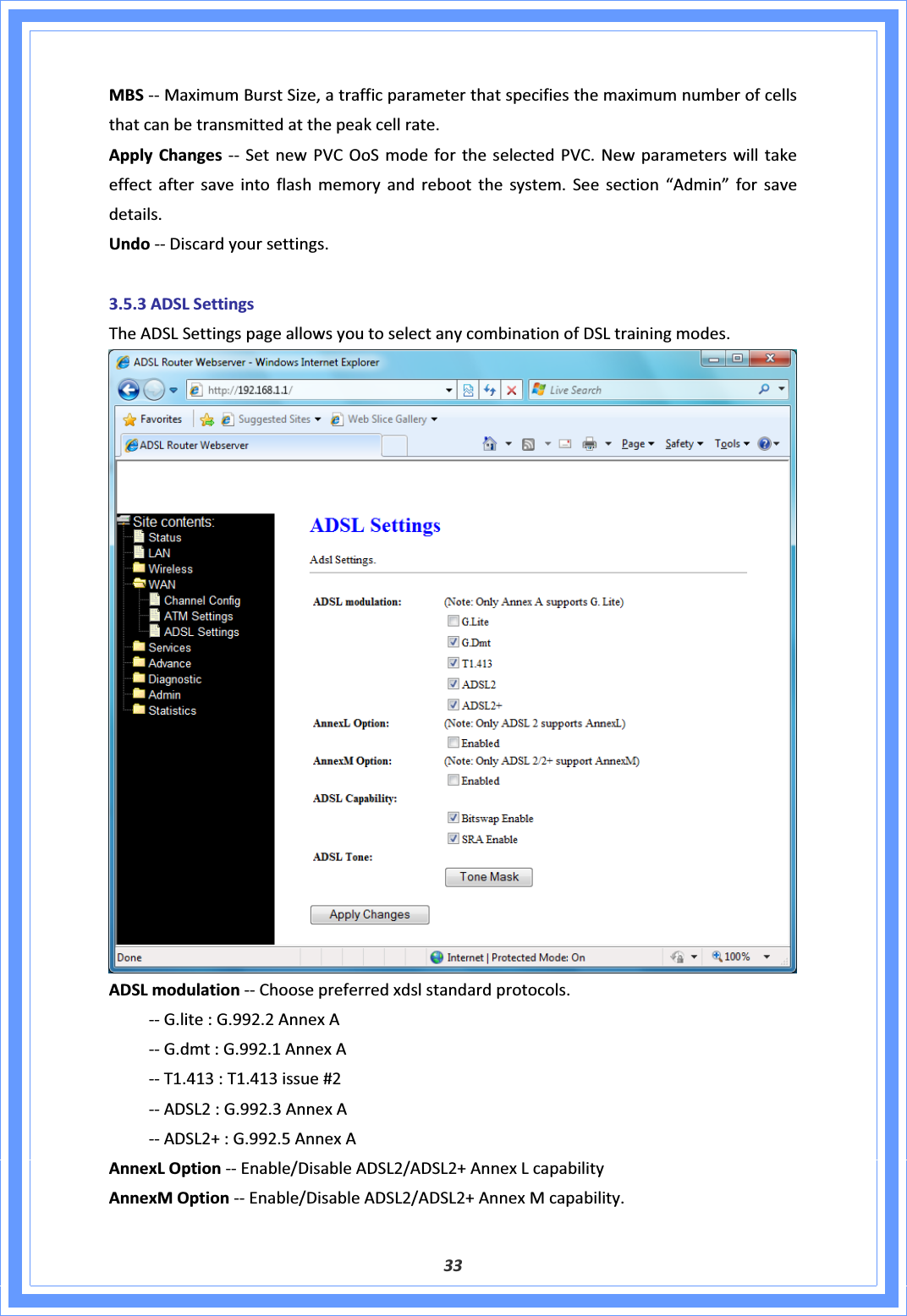 33MBSͲͲMaximumBurstSize,atrafficparameterthatspecifiesthemaximumnumberofcellsthatcanbetransmittedatthepeakcellrate.ApplyChanges ͲͲ SetnewPVCOoSmodefortheselectedPVC.Newparameterswilltakeeffectaftersaveintoflashmemoryandrebootthesystem.Seesection“Admin”forsavedetails.UndoͲͲDiscardyoursettings.3.5.3ADSLSettingsTheADSLSettingspageallowsyoutoselectanycombinationofDSLtrainingmodes.ADSLmodulationͲͲChoosepreferredxdslstandardprotocols. ͲͲG.lite:G.992.2AnnexA ͲͲG.dmt:G.992.1AnnexA ͲͲT1.413:T1.413issue#2 ͲͲADSL2:G.992.3AnnexA ͲͲADSL2+:G.992.5AnnexAAnnexLOptionͲͲEnable/DisableADSL2/ADSL2+AnnexLcapabilityAnnexMOptionͲͲEnable/DisableADSL2/ADSL2+AnnexMcapability.