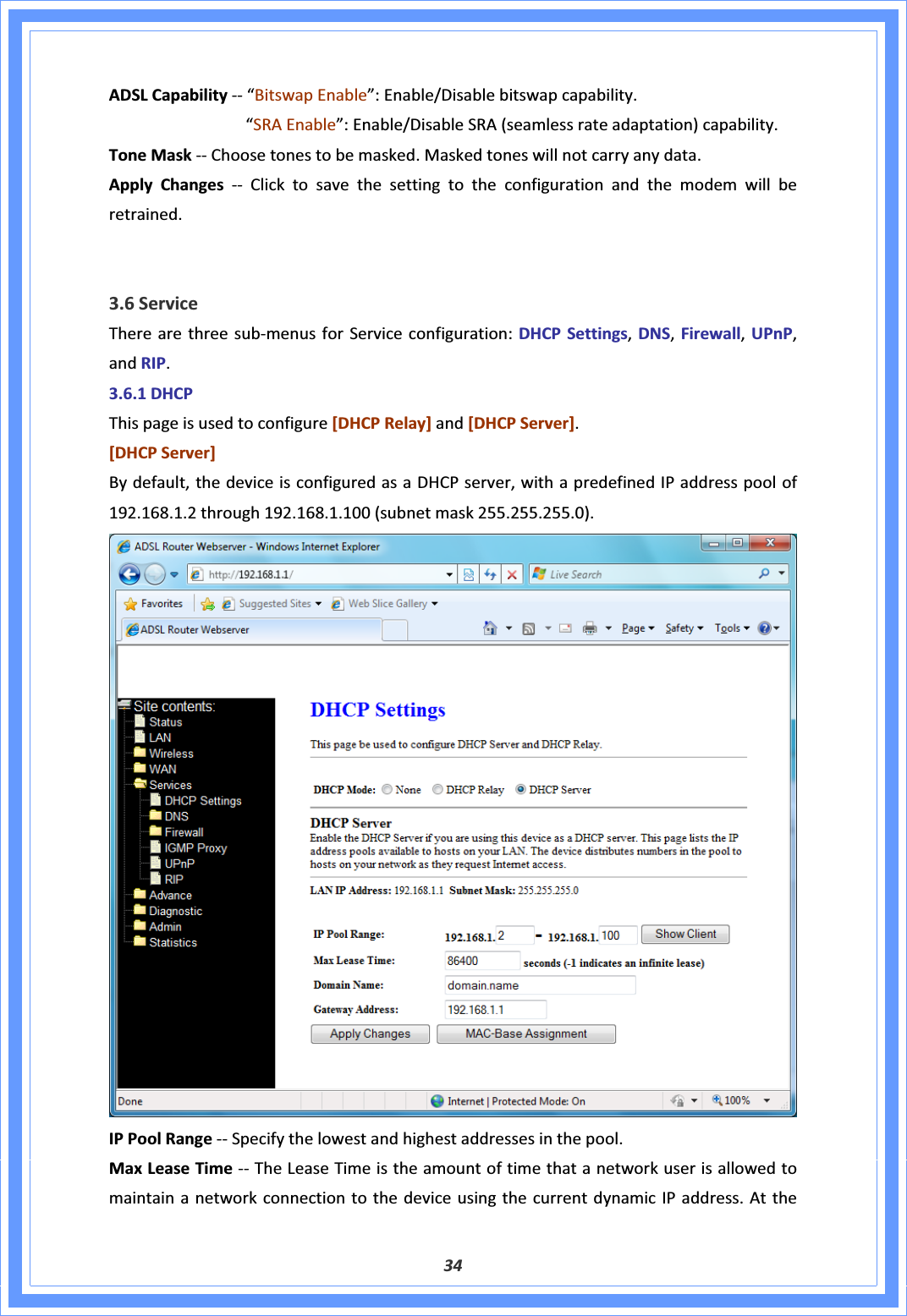 34ADSLCapabilityͲͲ“BitswapEnable”:Enable/Disablebitswapcapability.“SRAEnable”:Enable/DisableSRA(seamlessrateadaptation)capability.ToneMaskͲͲChoosetonestobemasked.Maskedtoneswillnotcarryanydata.ApplyChangesͲͲ Clicktosavethesettingtotheconfigurationandthemodemwillberetrained.3.6ServiceTherearethreesubͲmenusforServiceconfiguration:DHCPSettings,DNS,Firewall,UPnP,andRIP.3.6.1DHCPThispageisusedtoconfigure[DHCPRelay]and[DHCPServer].[DHCPServer]Bydefault,thedeviceisconfiguredasaDHCPserver,withapredefinedIPaddresspoolof192.168.1.2through192.168.1.100(subnetmask255.255.255.0).IPPoolRangeͲͲSpecifythelowestandhighestaddressesinthepool.MaxLeaseTimeͲͲTheLeaseTimeistheamountoftimethatanetworkuserisallowedtomaintainanetworkconnectiontothedeviceusingthecurrentdynamicIPaddress.Atthe