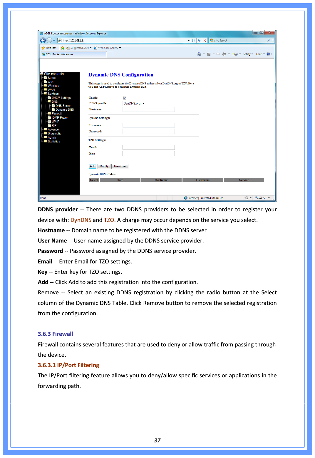 37DDNSprovider ͲͲ TherearetwoDDNSproviderstobeselectedinordertoregisteryourdevicewith:DynDNSandTZO.Achargemayoccurdependsontheserviceyouselect.HostnameͲͲDomainnametoberegisteredwiththeDDNSserverUserNameͲͲUserͲnameassignedbytheDDNSserviceprovider.PasswordͲͲPasswordassignedbytheDDNSserviceprovider.EmailͲͲEnterEmailforTZOsettings.KeyͲͲEnterkeyforTZOsettings.AddͲͲClickAddtoaddthisregistrationintotheconfiguration.RemoveͲͲSelectanexistingDDNSregistrationbyclickingtheradiobuttonattheSelectcolumnoftheDynamicDNSTable.ClickRemovebuttontoremovetheselectedregistrationfromtheconfiguration.3.6.3FirewallFirewallcontainsseveralfeaturesthatareusedtodenyorallowtrafficfrompassingthroughthedevice.3.6.3.1IP/PortFilteringTheIP/Portfilteringfeatureallowsyoutodeny/allowspecificservicesorapplicationsintheforwardingpath.