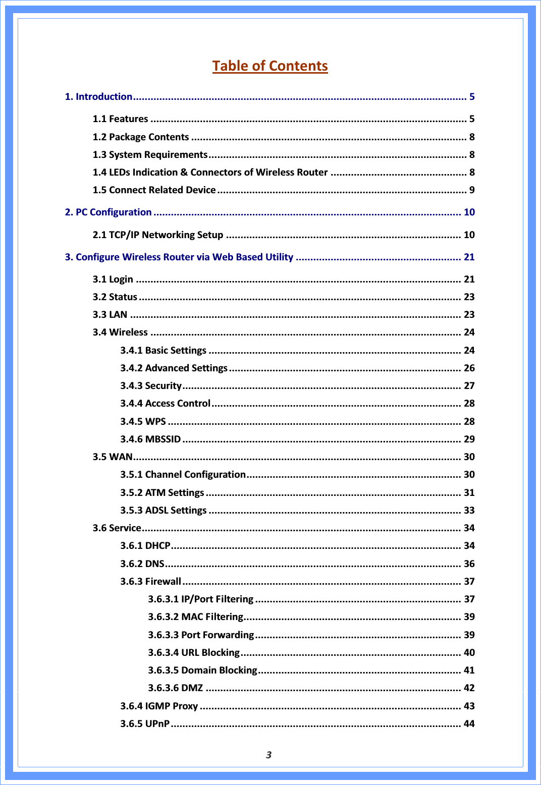 3TableofContents1.Introduction................................................................................................................... 51.1Features ............................................................................................................. 51.2PackageContents ............................................................................................... 81.3SystemRequirements......................................................................................... 81.4LEDsIndication&amp;ConnectorsofWirelessRouter ............................................... 81.5ConnectRelatedDevice ...................................................................................... 92.PCConfiguration .......................................................................................................... 102.1TCP/IPNetworkingSetup ................................................................................. 103.ConfigureWirelessRouterviaWebBasedUtility ......................................................... 213.1Login ................................................................................................................ 213.2Status ............................................................................................................... 233.3LAN .................................................................................................................. 233.4Wireless ........................................................................................................... 243.4.1BasicSettings ....................................................................................... 243.4.2AdvancedSettings................................................................................ 263.4.3Security................................................................................................ 273.4.4AccessControl...................................................................................... 283.4.5WPS ..................................................................................................... 283.4.6MBSSID ................................................................................................ 293.5WAN................................................................................................................. 303.5.1ChannelConfiguration.......................................................................... 303.5.2ATMSettings ........................................................................................ 313.5.3ADSLSettings ....................................................................................... 333.6Service.............................................................................................................. 343.6.1DHCP.................................................................................................... 343.6.2DNS...................................................................................................... 363.6.3Firewall................................................................................................ 373.6.3.1IP/PortFiltering ....................................................................... 373.6.3.2MACFiltering........................................................................... 393.6.3.3PortForwarding....................................................................... 393.6.3.4URLBlocking............................................................................ 403.6.3.5DomainBlocking...................................................................... 413.6.3.6DMZ ........................................................................................ 423.6.4IGMPProxy .......................................................................................... 433.6.5UPnP.................................................................................................... 44