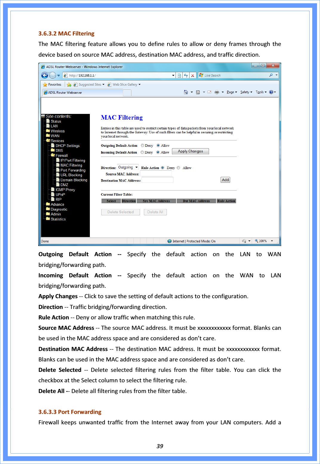 393.6.3.2MACFilteringTheMACfilteringfeatureallowsyoutodefinerulestoallowordenyframesthroughthedevicebasedonsourceMACaddress,destinationMACaddress,andtrafficdirection.OutgoingDefaultActionͲͲ SpecifythedefaultactionontheLANtoWANbridging/forwardingpath.IncomingDefaultActionͲͲ SpecifythedefaultactionontheWANtoLANbridging/forwardingpath.ApplyChangesͲͲClicktosavethesettingofdefaultactionstotheconfiguration.DirectionͲͲTrafficbridging/forwardingdirection.RuleActionͲͲDenyorallowtrafficwhenmatchingthisrule.SourceMACAddressͲͲThesourceMACaddress.Itmustbexxxxxxxxxxxxformat.BlankscanbeusedintheMACaddressspaceandareconsideredasdon’tcare.DestinationMACAddressͲͲThedestinationMACaddress.Itmustbexxxxxxxxxxxxformat.BlankscanbeusedintheMACaddressspaceandareconsideredasdon’tcare.DeleteSelectedͲͲDeleteselectedfilteringrulesfromthefiltertable.YoucanclickthecheckboxattheSelectcolumntoselectthefilteringrule.DeleteAllͲͲDeleteallfilteringrulesfromthefiltertable.3.6.3.3PortForwardingFirewallkeepsunwantedtrafficfromtheInternetawayfromyourLANcomputers.Adda