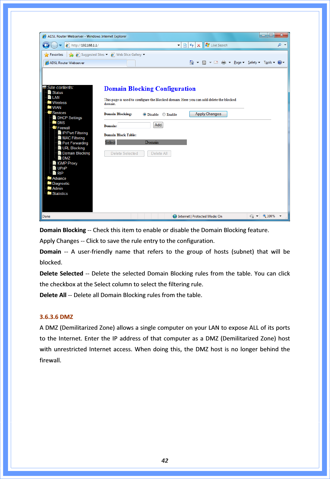 42DomainBlockingͲͲCheckthisitemtoenableordisabletheDomainBlockingfeature.ApplyChangesͲͲClicktosavetheruleentrytotheconfiguration.DomainͲͲAuserͲfriendlynamethatreferstothegroupofhosts(subnet)thatwillbeblocked.DeleteSelectedͲͲ DeletetheselectedDomainBlockingrulesfromthetable.YoucanclickthecheckboxattheSelectcolumntoselectthefilteringrule.DeleteAllͲͲDeleteallDomainBlockingrulesfromthetable.3.6.3.6DMZADMZ(DemilitarizedZone)allowsasinglecomputeronyourLANtoexposeALLofitsportstotheInternet.EntertheIPaddressofthatcomputerasaDMZ(DemilitarizedZone)hostwithunrestrictedInternetaccess.Whendoingthis,theDMZhostisnolongerbehindthefirewall.