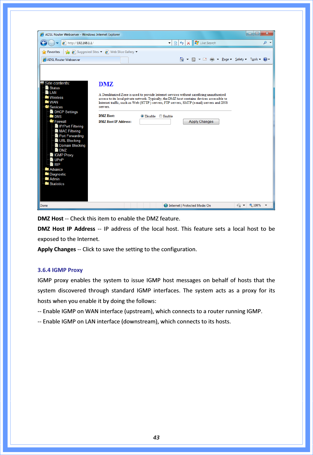 43DMZHostͲͲCheckthisitemtoenabletheDMZfeature.DMZHostIPAddressͲͲIPaddressofthelocalhost.ThisfeaturesetsalocalhosttobeexposedtotheInternet.ApplyChangesͲͲClicktosavethesettingtotheconfiguration.3.6.4IGMPProxyIGMPproxyenablesthesystemtoissueIGMPhostmessagesonbehalfofhoststhatthesystemdiscoveredthroughstandardIGMPinterfaces.Thesystemactsasaproxyforitshostswhenyouenableitbydoingthefollows:ͲͲEnableIGMPonWANinterface(upstream),whichconnectstoarouterrunningIGMP.ͲͲEnableIGMPonLANinterface(downstream),whichconnectstoitshosts.