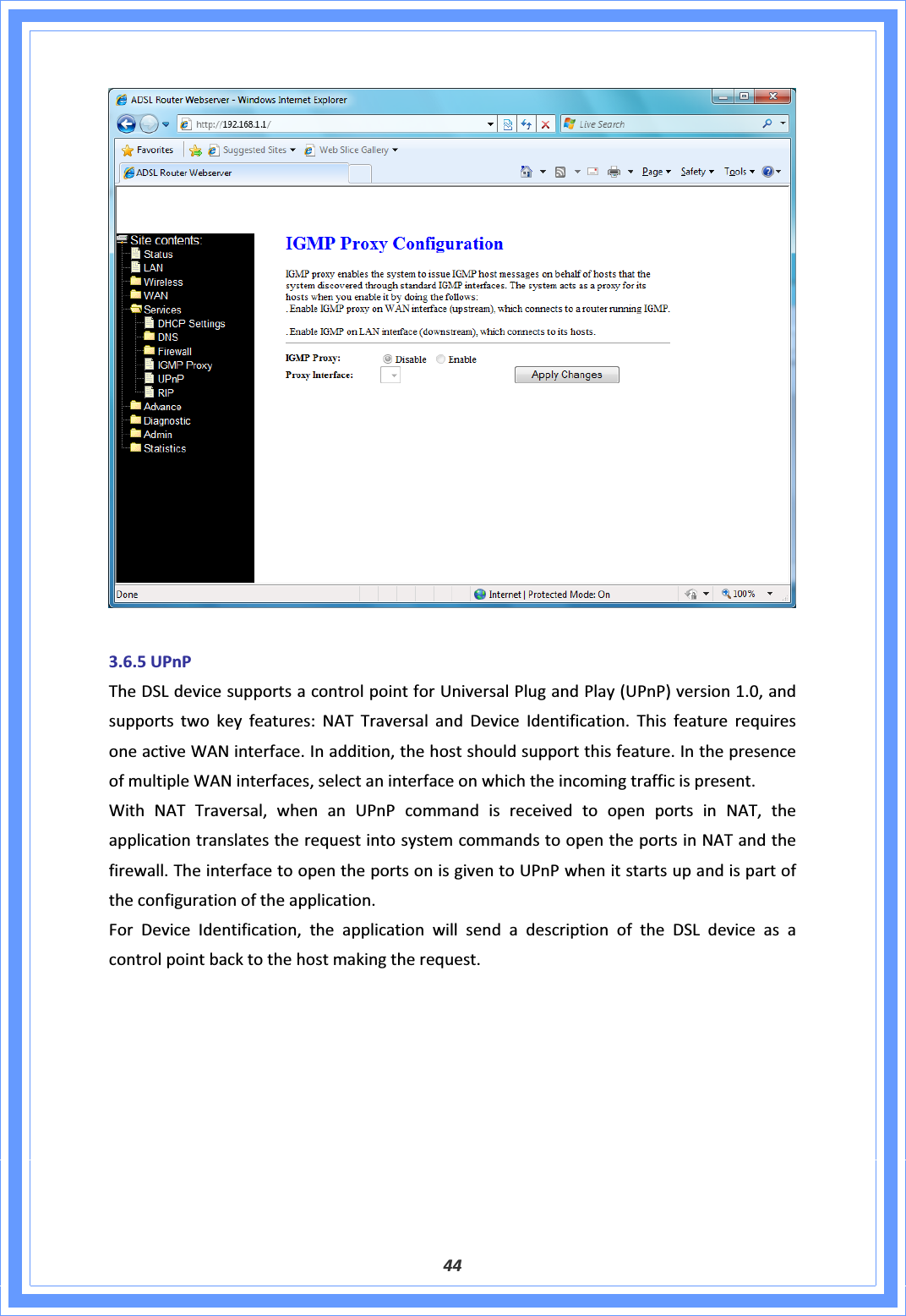 443.6.5UPnPTheDSLdevicesupportsacontrolpointforUniversalPlugandPlay(UPnP)version1.0,andsupportstwokeyfeatures:NATTraversalandDeviceIdentification.ThisfeaturerequiresoneactiveWANinterface.Inaddition,thehostshouldsupportthisfeature.InthepresenceofmultipleWANinterfaces,selectaninterfaceonwhichtheincomingtrafficispresent.WithNATTraversal,whenanUPnPcommandisreceivedtoopenportsinNAT,theapplicationtranslatestherequestintosystemcommandstoopentheportsinNATandthefirewall.TheinterfacetoopentheportsonisgiventoUPnPwhenitstartsupandispartoftheconfigurationoftheapplication.ForDeviceIdentification,theapplicationwillsendadescriptionoftheDSLdeviceasacontrolpointbacktothehostmakingtherequest.