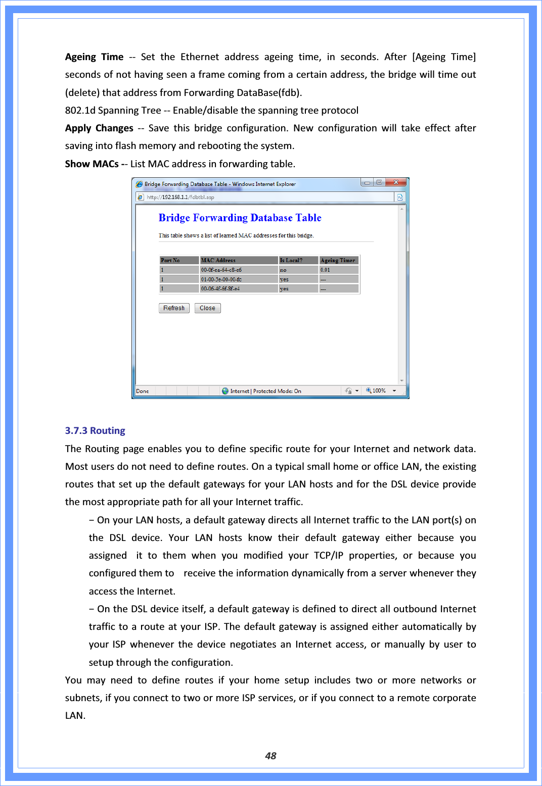 48AgeingTimeͲͲ SettheEthernetaddressageingtime,inseconds.After[AgeingTime]secondsofnothavingseenaframecomingfromacertainaddress,thebridgewilltimeout(delete)thataddressfromForwardingDataBase(fdb).802.1dSpanningTreeͲͲEnable/disablethespanningtreeprotocolApplyChanges ͲͲ Savethisbridgeconfiguration.Newconfigurationwilltakeeffectaftersavingintoflashmemoryandrebootingthesystem.ShowMACsͲͲListMACaddressinforwardingtable.3.7.3RoutingTheRoutingpageenablesyoutodefinespecificrouteforyourInternetandnetworkdata.Mostusersdonotneedtodefineroutes.OnatypicalsmallhomeorofficeLAN,theexistingroutesthatsetupthedefaultgatewaysforyourLANhostsandfortheDSLdeviceprovidethemostappropriatepathforallyourInternettraffic.оOnyourLANhosts,adefaultgatewaydirectsallInternettraffictotheLANport(s)ontheDSLdevice.YourLANhostsknowtheirdefaultgatewayeitherbecauseyouassignedittothemwhenyoumodifiedyourTCP/IPproperties,orbecauseyouconfiguredthemtoreceivetheinformationdynamicallyfromaserverwhenevertheyaccesstheInternet.оOntheDSLdeviceitself,adefaultgatewayisdefinedtodirectalloutboundInternettraffictoarouteatyourISP.ThedefaultgatewayisassignedeitherautomaticallybyyourISPwheneverthedevicenegotiatesanInternetaccess,ormanuallybyusertosetupthroughtheconfiguration.Youmayneedtodefineroutesifyourhomesetupincludestwoormorenetworksorsubnets,ifyouconnecttotwoormoreISPservices,orifyouconnecttoaremotecorporateLAN.
