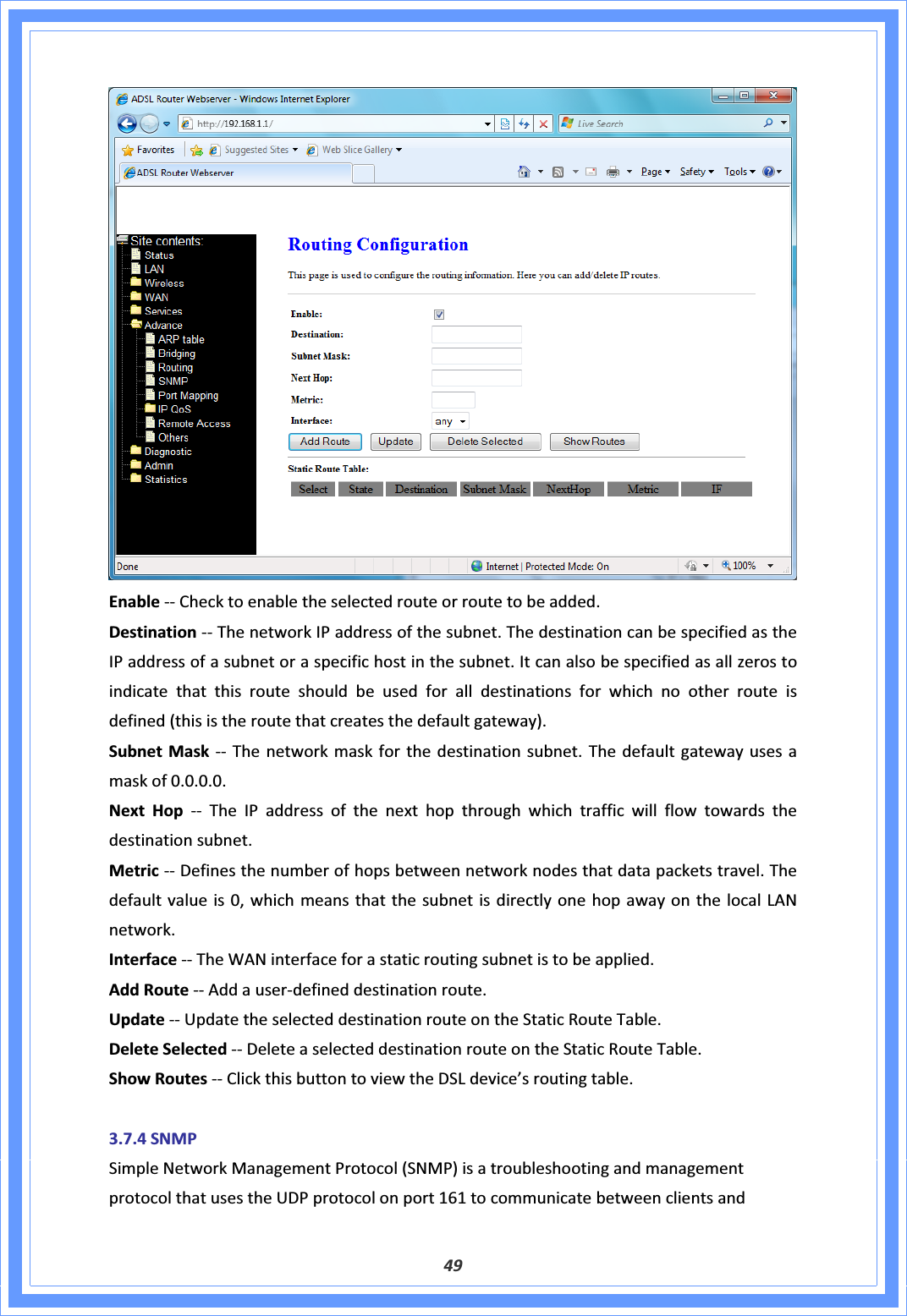 49EnableͲͲChecktoenabletheselectedrouteorroutetobeadded.DestinationͲͲThenetworkIPaddressofthesubnet.ThedestinationcanbespecifiedastheIPaddressofasubnetoraspecifichostinthesubnet.Itcanalsobespecifiedasallzerostoindicatethatthisrouteshouldbeusedforalldestinationsforwhichnootherrouteisdefined(thisistheroutethatcreatesthedefaultgateway).SubnetMaskͲͲ Thenetworkmaskforthedestinationsubnet.Thedefaultgatewayusesamaskof0.0.0.0.NextHopͲͲ TheIPaddressofthenexthopthroughwhichtrafficwillflowtowardsthedestinationsubnet.MetricͲͲDefinesthenumberofhopsbetweennetworknodesthatdatapacketstravel.Thedefaultvalueis0,whichmeansthatthesubnetisdirectlyonehopawayonthelocalLANnetwork.InterfaceͲͲTheWANinterfaceforastaticroutingsubnetistobeapplied.AddRouteͲͲAddauserͲdefineddestinationroute.UpdateͲͲUpdatetheselecteddestinationrouteontheStaticRouteTable.DeleteSelectedͲͲDeleteaselecteddestinationrouteontheStaticRouteTable.ShowRoutesͲͲClickthisbuttontoviewtheDSLdevice’sroutingtable.3.7.4SNMPSimpleNetworkManagementProtocol(SNMP)isatroubleshootingandmanagementprotocolthatusestheUDPprotocolonport161tocommunicatebetweenclientsand