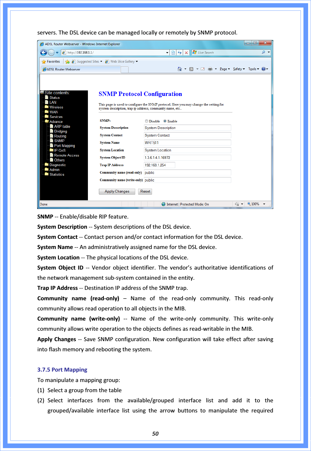 50servers.TheDSLdevicecanbemanagedlocallyorremotelybySNMPprotocol.SNMPͲͲEnable/disableRIPfeature.SystemDescriptionͲͲSystemdescriptionsoftheDSLdevice.SystemContactͲͲContactpersonand/orcontactinformationfortheDSLdevice.SystemNameͲͲAnadministrativelyassignednamefortheDSLdevice.SystemLocationͲͲThephysicallocationsoftheDSLdevice.SystemObjectIDͲͲ Vendorobjectidentifier.Thevendor’sauthoritativeidentificationsofthenetworkmanagementsubͲsystemcontainedintheentity.TrapIPAddressͲͲDestinationIPaddressoftheSNMPtrap.Communityname(readͲonly)–NameofthereadͲonlycommunity.ThisreadͲonlycommunityallowsreadoperationtoallobjectsintheMIB.Communityname(writeͲonly)ͲͲ NameofthewriteͲonlycommunity.ThiswriteͲonlycommunityallowswriteoperationtotheobjectsdefinesasreadͲwritableintheMIB.ApplyChangesͲͲSaveSNMPconfiguration.Newconfigurationwilltakeeffectaftersavingintoflashmemoryandrebootingthesystem.3.7.5PortMappingTomanipulateamappinggroup:(1) Selectagroupfromthetable(2) Selectinterfacesfromtheavailable/groupedinterfacelistandaddittothegrouped/availableinterfacelistusingthearrowbuttonstomanipulatetherequired