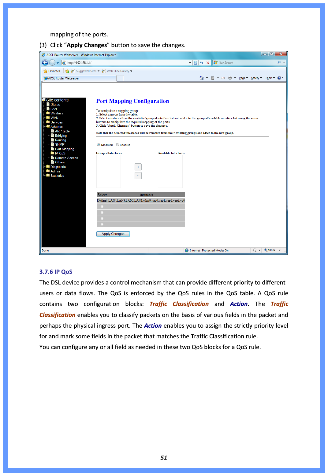 51mappingoftheports.(3) Click“ApplyChanges”buttontosavethechanges.3.7.6IPQoSTheDSLdeviceprovidesacontrolmechanismthatcanprovidedifferentprioritytodifferentusersordataflows.TheQoSisenforcedbytheQoSrulesintheQoStable.AQoSrulecontainstwoconfigurationblocks:TrafficClassificationandAction.TheTrafficClassificationenablesyoutoclassifypacketsonthebasisofvariousfieldsinthepacketandperhapsthephysicalingressport.TheActionenablesyoutoassignthestrictlyprioritylevelforandmarksomefieldsinthepacketthatmatchestheTrafficClassificationrule.YoucanconfigureanyorallfieldasneededinthesetwoQoSblocksforaQoSrule.