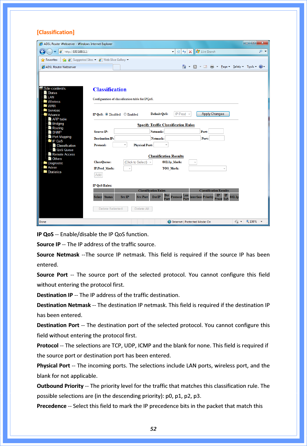 52[Classification]IPQoSͲͲEnable/disabletheIPQoSfunction.SourceIPͲͲTheIPaddressofthetrafficsource.SourceNetmaskͲͲThesourceIPnetmask.ThisfieldisrequiredifthesourceIPhasbeenentered.SourcePort ͲͲ Thesourceportoftheselectedprotocol.Youcannotconfigurethisfieldwithoutenteringtheprotocolfirst.DestinationIPͲͲTheIPaddressofthetrafficdestination.DestinationNetmaskͲͲThedestinationIPnetmask.ThisfieldisrequiredifthedestinationIPhasbeenentered.DestinationPortͲͲThedestinationportoftheselectedprotocol.Youcannotconfigurethisfieldwithoutenteringtheprotocolfirst.ProtocolͲͲTheselectionsareTCP,UDP,ICMPandtheblankfornone.Thisfieldisrequiredifthesourceportordestinationporthasbeenentered.PhysicalPortͲͲTheincomingports.TheselectionsincludeLANports,wirelessport,andtheblankfornotapplicable.OutboundPriorityͲͲTheprioritylevelforthetrafficthatmatchesthisclassificationrule.Thepossibleselectionsare(inthedescendingpriority):p0,p1,p2,p3.PrecedenceͲͲSelectthisfieldtomarktheIPprecedencebitsinthepacketthatmatchthis