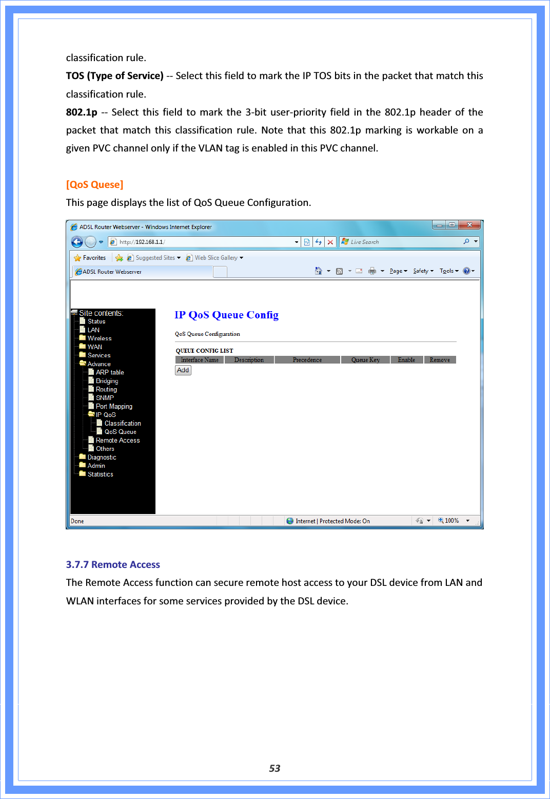 53classificationrule.TOS(TypeofService)ͲͲSelectthisfieldtomarktheIPTOSbitsinthepacketthatmatchthisclassificationrule.802.1pͲͲSelectthisfieldtomarkthe3ͲbituserͲpriorityfieldinthe802.1pheaderofthepacketthatmatchthisclassificationrule.Notethatthis802.1pmarkingisworkableonagivenPVCchannelonlyiftheVLANtagisenabledinthisPVCchannel.[QoSQuese]ThispagedisplaysthelistofQoSQueueConfiguration.3.7.7RemoteAccessTheRemoteAccessfunctioncansecureremotehostaccesstoyourDSLdevicefromLANandWLANinterfacesforsomeservicesprovidedbytheDSLdevice.