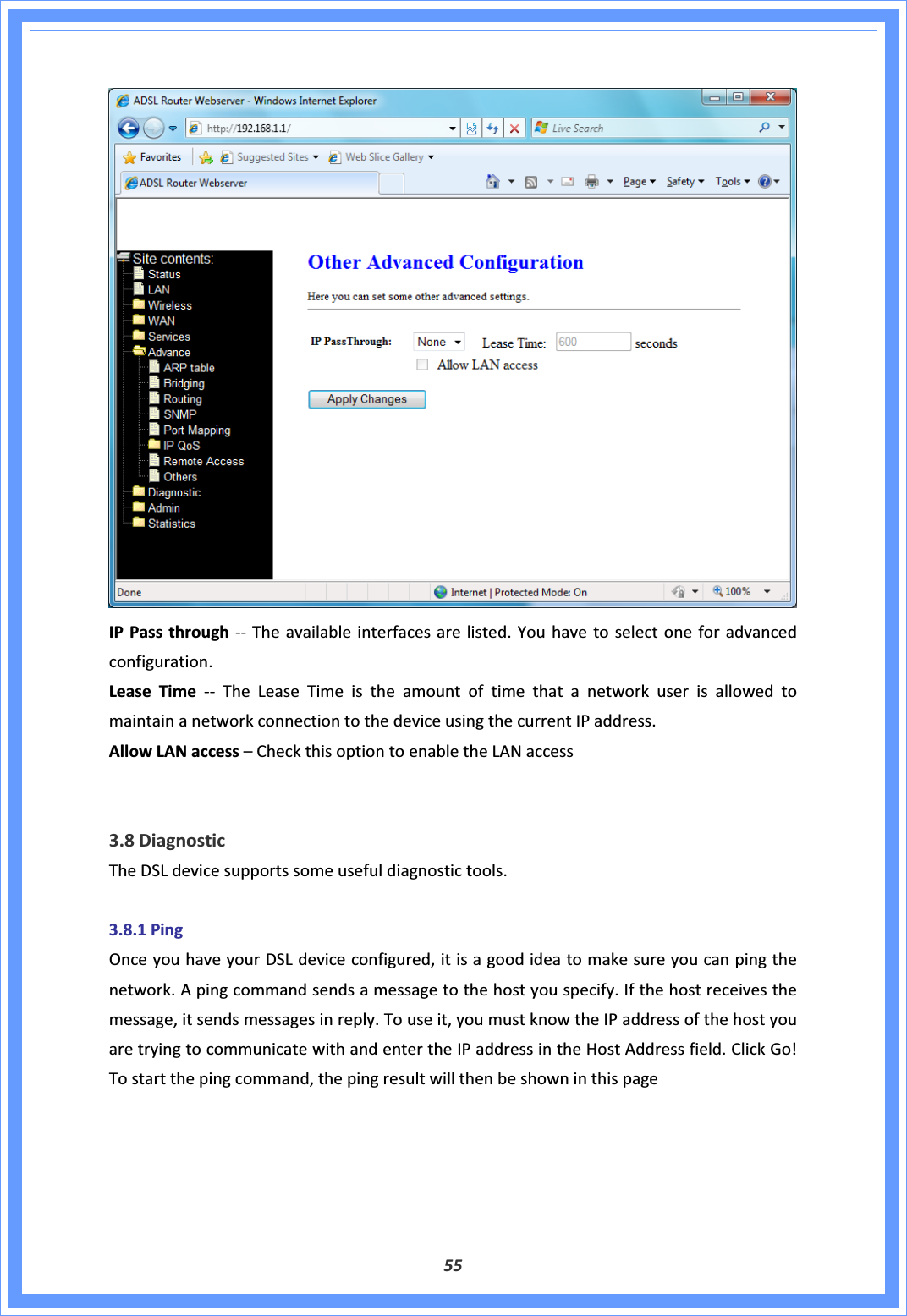 55IPPassthroughͲͲ Theavailableinterfacesarelisted.Youhavetoselectoneforadvancedconfiguration.LeaseTimeͲͲTheLeaseTimeistheamountoftimethatanetworkuserisallowedtomaintainanetworkconnectiontothedeviceusingthecurrentIPaddress.AllowLANaccess–CheckthisoptiontoenabletheLANaccess3.8DiagnosticTheDSLdevicesupportssomeusefuldiagnostictools.3.8.1PingOnceyouhaveyourDSLdeviceconfigured,itisagoodideatomakesureyoucanpingthenetwork.Apingcommandsendsamessagetothehostyouspecify.Ifthehostreceivesthemessage,itsendsmessagesinreply.Touseit,youmustknowtheIPaddressofthehostyouaretryingtocommunicatewithandentertheIPaddressintheHostAddressfield.ClickGo!Tostartthepingcommand,thepingresultwillthenbeshowninthispage