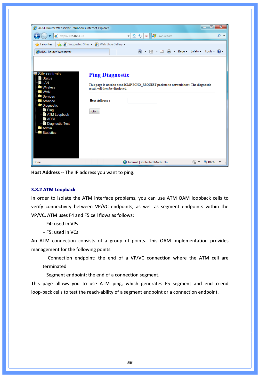 56HostAddressͲͲTheIPaddressyouwanttoping.3.8.2ATMLoopbackInordertoisolatetheATMinterfaceproblems,youcanuseATMOAMloopbackcellstoverifyconnectivitybetweenVP/VCendpoints,aswellassegmentendpointswithintheVP/VC.ATMusesF4andF5cellflowsasfollows:оF4:usedinVPsоF5:usedinVCsAnATMconnectionconsistsofagroupofpoints.ThisOAMimplementationprovidesmanagementforthefollowingpoints:оConnectionendpoint:theendofaVP/VCconnectionwheretheATMcellareterminatedоSegmentendpoint:theendofaconnectionsegment.ThispageallowsyoutouseATMping,whichgeneratesF5segmentandendͲtoͲendloopͲbackcellstotestthereachͲabilityofasegmentendpointoraconnectionendpoint.