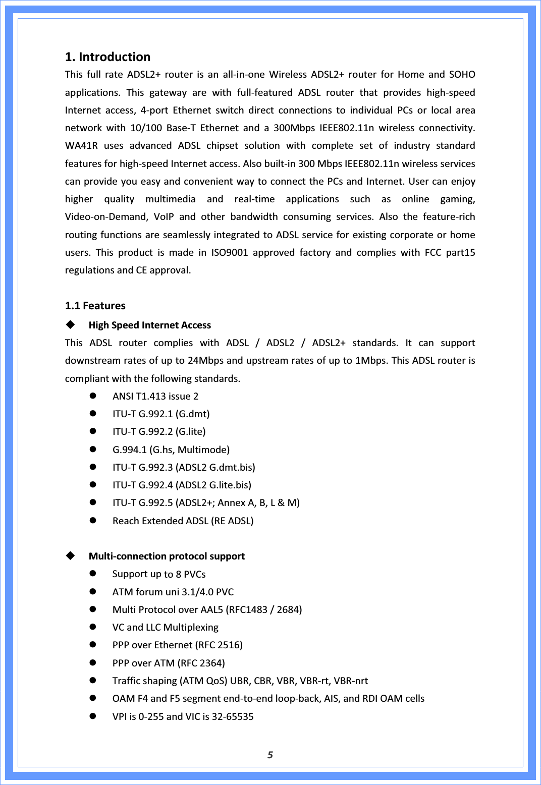51.IntroductionThisfullrateADSL2+routerisanallͲinͲoneWirelessADSL2+routerforHomeandSOHOapplications.ThisgatewayarewithfullͲfeaturedADSLrouterthatprovideshighͲspeedInternetaccess,4ͲportEthernetswitchdirectconnectionstoindividualPCsorlocalareanetworkwith10/100BaseͲTEthernetanda300MbpsIEEE802.11nwirelessconnectivity.WA41RusesadvancedADSLchipsetsolutionwithcompletesetofindustrystandardfeaturesforhighͲspeedInternetaccess.AlsobuiltͲin300MbpsIEEE802.11nwirelessservicescanprovideyoueasyandconvenientwaytoconnectthePCsandInternet.UsercanenjoyhigherqualitymultimediaandrealͲtimeapplicationssuchasonlinegaming,VideoͲonͲDemand,VoIPandotherbandwidthconsumingservices.AlsothefeatureͲrichroutingfunctionsareseamlesslyintegratedtoADSLserviceforexistingcorporateorhomeusers.ThisproductismadeinISO9001approvedfactoryandcomplieswithFCCpart15regulationsandCEapproval.1.1FeaturesHighSpeedInternetAccessThisADSLroutercomplieswithADSL/ADSL2/ADSL2+standards.Itcansupportdownstreamratesofupto24Mbpsandupstreamratesofupto1Mbps.ThisADSLrouteriscompliantwiththefollowingstandards.zANSIT1.413issue2zITUͲTG.992.1(G.dmt)zITUͲTG.992.2(G.lite)zG.994.1(G.hs,Multimode)zITUͲTG.992.3(ADSL2G.dmt.bis)zITUͲTG.992.4(ADSL2G.lite.bis)zITUͲTG.992.5(ADSL2+;AnnexA,B,L&amp;M)zReachExtendedADSL(READSL)MultiͲconnectionprotocolsupportzSupportupto8PVCszATMforumuni3.1/4.0PVCzMultiProtocoloverAAL5(RFC1483/2684)zVCandLLCMultiplexingzPPPoverEthernet(RFC2516)zPPPoverATM(RFC2364)zTrafficshaping(ATMQoS)UBR,CBR,VBR,VBRͲrt,VBRͲnrtzOAMF4andF5segmentendͲtoͲendloopͲback,AIS,andRDIOAMcellszVPIis0Ͳ255andVICis32Ͳ65535