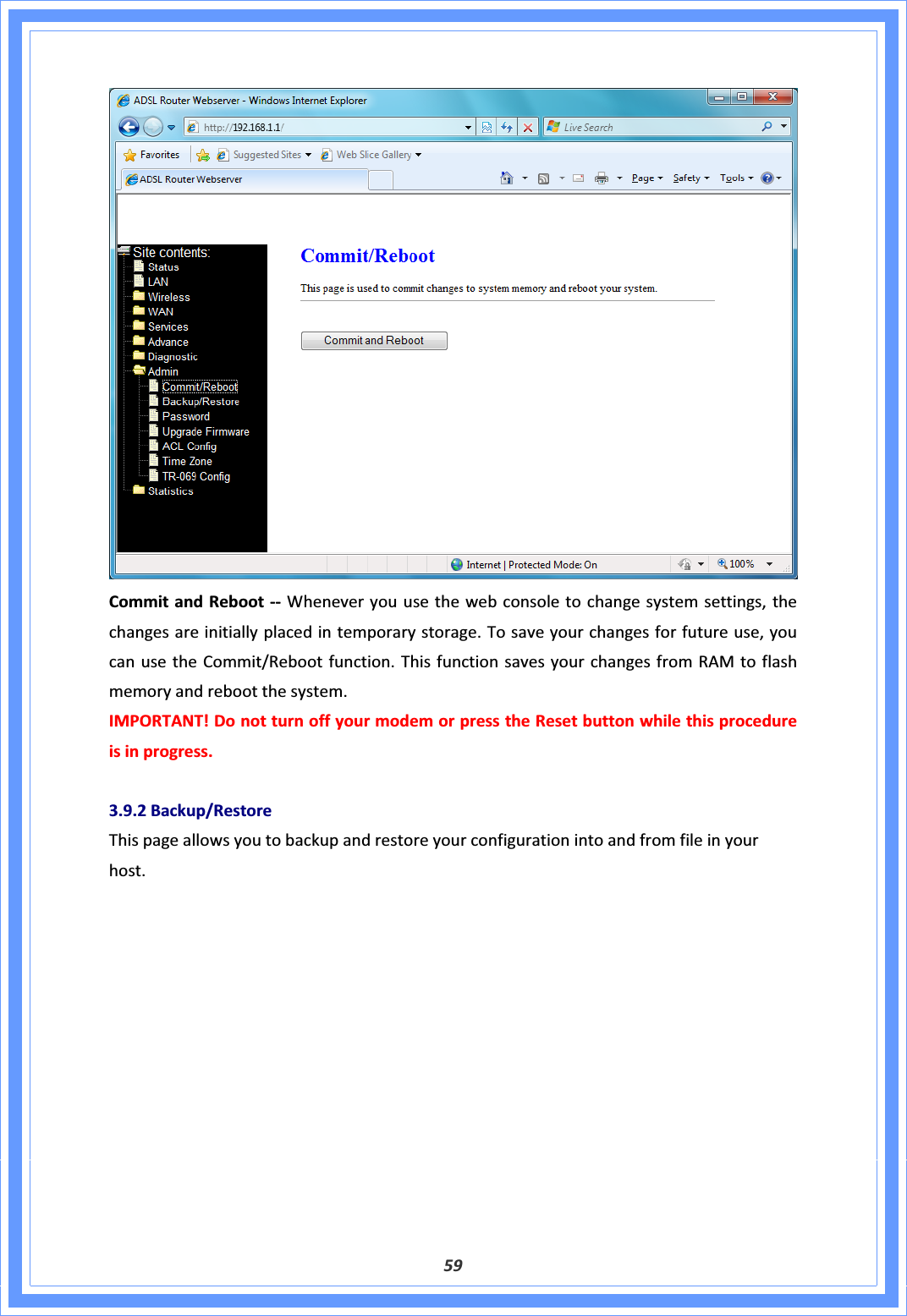 59CommitandRebootͲͲ Wheneveryouusethewebconsoletochangesystemsettings,thechangesareinitiallyplacedintemporarystorage.Tosaveyourchangesforfutureuse,youcanusetheCommit/Rebootfunction.ThisfunctionsavesyourchangesfromRAMtoflashmemoryandrebootthesystem.IMPORTANT!DonotturnoffyourmodemorpresstheResetbuttonwhilethisprocedureisinprogress.3.9.2Backup/RestoreThispageallowsyoutobackupandrestoreyourconfigurationintoandfromfileinyourhost.