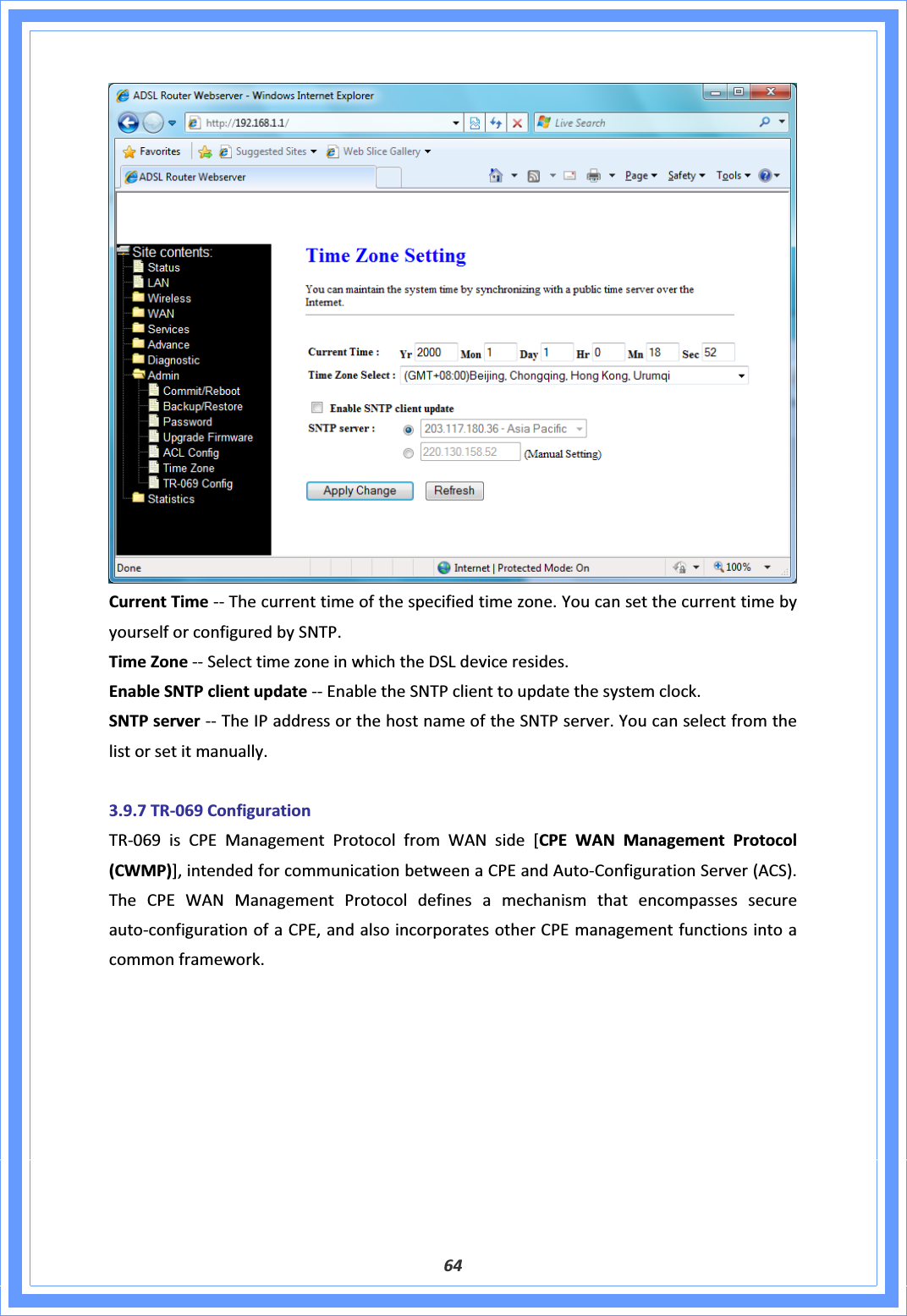 64CurrentTimeͲͲThecurrenttimeofthespecifiedtimezone.YoucansetthecurrenttimebyyourselforconfiguredbySNTP.TimeZoneͲͲSelecttimezoneinwhichtheDSLdeviceresides.EnableSNTPclientupdateͲͲEnabletheSNTPclienttoupdatethesystemclock.SNTPserverͲͲTheIPaddressorthehostnameoftheSNTPserver.Youcanselectfromthelistorsetitmanually.3.9.7TRͲ069ConfigurationTRͲ069isCPEManagementProtocolfromWANside[CPEWANManagementProtocol(CWMP)],intendedforcommunicationbetweenaCPEandAutoͲConfigurationServer(ACS).TheCPEWANManagementProtocoldefinesamechanismthatencompassessecureautoͲconfigurationofaCPE,andalsoincorporatesotherCPEmanagementfunctionsintoacommonframework.