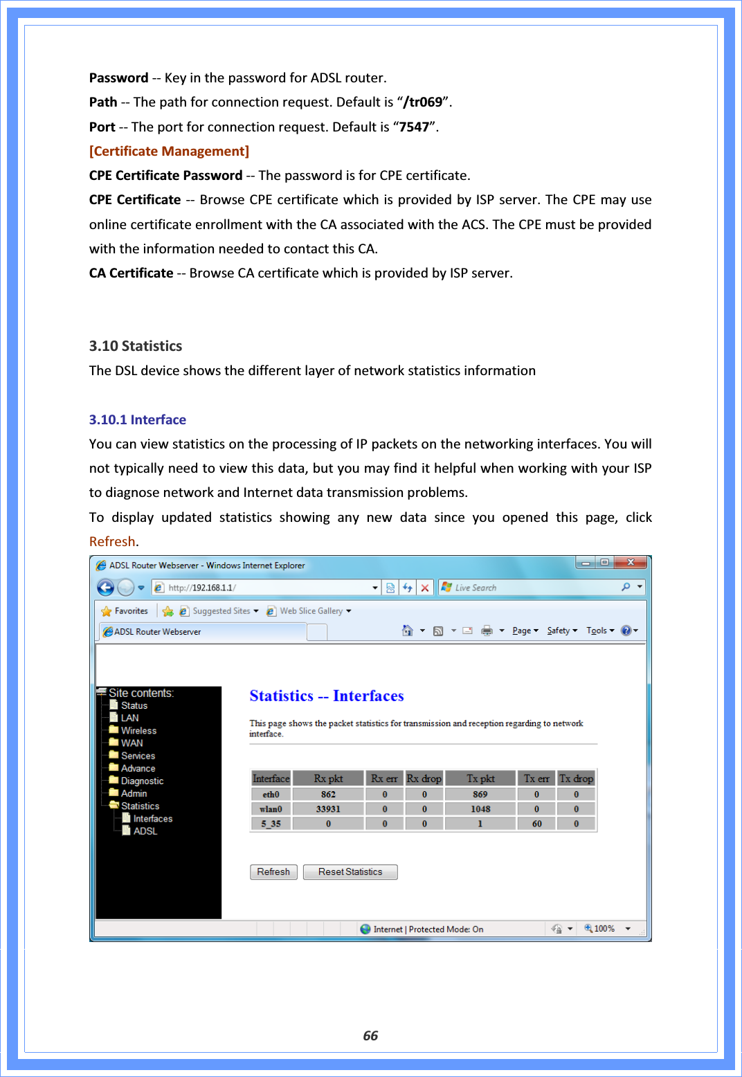 66PasswordͲͲKeyinthepasswordforADSLrouter.PathͲͲThepathforconnectionrequest.Defaultis“/tr069”.PortͲͲTheportforconnectionrequest.Defaultis“7547”.[CertificateManagement]CPECertificatePasswordͲͲThepasswordisforCPEcertificate.CPECertificateͲͲBrowseCPEcertificatewhichisprovidedbyISPserver.TheCPEmayuseonlinecertificateenrollmentwiththeCAassociatedwiththeACS.TheCPEmustbeprovidedwiththeinformationneededtocontactthisCA.CACertificateͲͲBrowseCAcertificatewhichisprovidedbyISPserver.3.10StatisticsTheDSLdeviceshowsthedifferentlayerofnetworkstatisticsinformation3.10.1InterfaceYoucanviewstatisticsontheprocessingofIPpacketsonthenetworkinginterfaces.Youwillnottypicallyneedtoviewthisdata,butyoumayfindithelpfulwhenworkingwithyourISPtodiagnosenetworkandInternetdatatransmissionproblems.Todisplayupdatedstatisticsshowinganynewdatasinceyouopenedthispage,clickRefresh.