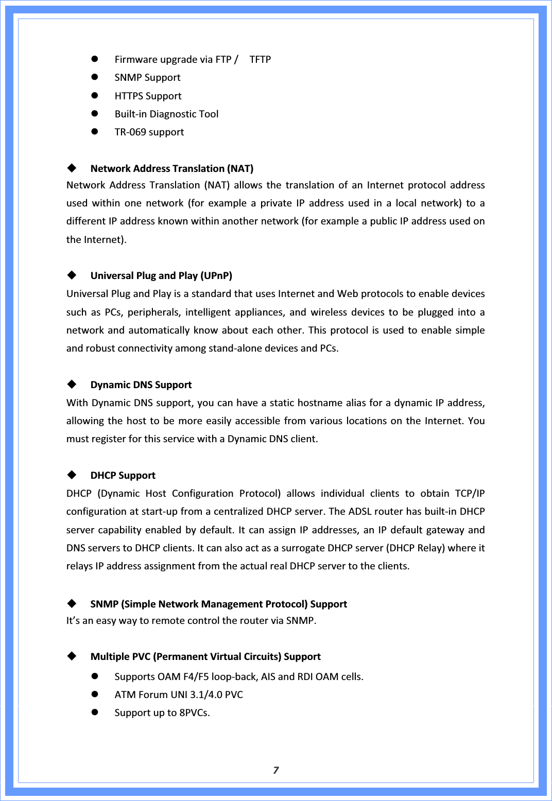 7zFirmwareupgradeviaFTP/TFTPzSNMPSupportzHTTPSSupportzBuiltͲinDiagnosticToolzTRͲ069supportNetworkAddressTranslation(NAT)NetworkAddressTranslation(NAT)allowsthetranslationofanInternetprotocoladdressusedwithinonenetwork(forexampleaprivateIPaddressusedinalocalnetwork)toadifferentIPaddressknownwithinanothernetwork(forexampleapublicIPaddressusedontheInternet).UniversalPlugandPlay(UPnP)UniversalPlugandPlayisastandardthatusesInternetandWebprotocolstoenabledevicessuchasPCs,peripherals,intelligentappliances,andwirelessdevicestobepluggedintoanetworkandautomaticallyknowabouteachother.ThisprotocolisusedtoenablesimpleandrobustconnectivityamongstandͲalonedevicesandPCs.DynamicDNSSupportWithDynamicDNSsupport,youcanhaveastatichostnamealiasforadynamicIPaddress,allowingthehosttobemoreeasilyaccessiblefromvariouslocationsontheInternet.YoumustregisterforthisservicewithaDynamicDNSclient.DHCPSupportDHCP(DynamicHostConfigurationProtocol)allowsindividualclientstoobtainTCP/IPconfigurationatstartͲupfromacentralizedDHCPserver.TheADSLrouterhasbuiltͲinDHCPservercapabilityenabledbydefault.ItcanassignIPaddresses,anIPdefaultgatewayandDNSserverstoDHCPclients.ItcanalsoactasasurrogateDHCPserver(DHCPRelay)whereitrelaysIPaddressassignmentfromtheactualrealDHCPservertotheclients.SNMP(SimpleNetworkManagementProtocol)SupportIt’saneasywaytoremotecontroltherouterviaSNMP.MultiplePVC(PermanentVirtualCircuits)SupportzSupportsOAMF4/F5loopͲback,AISandRDIOAMcells.zATMForumUNI3.1/4.0PVCzSupportupto8PVCs.