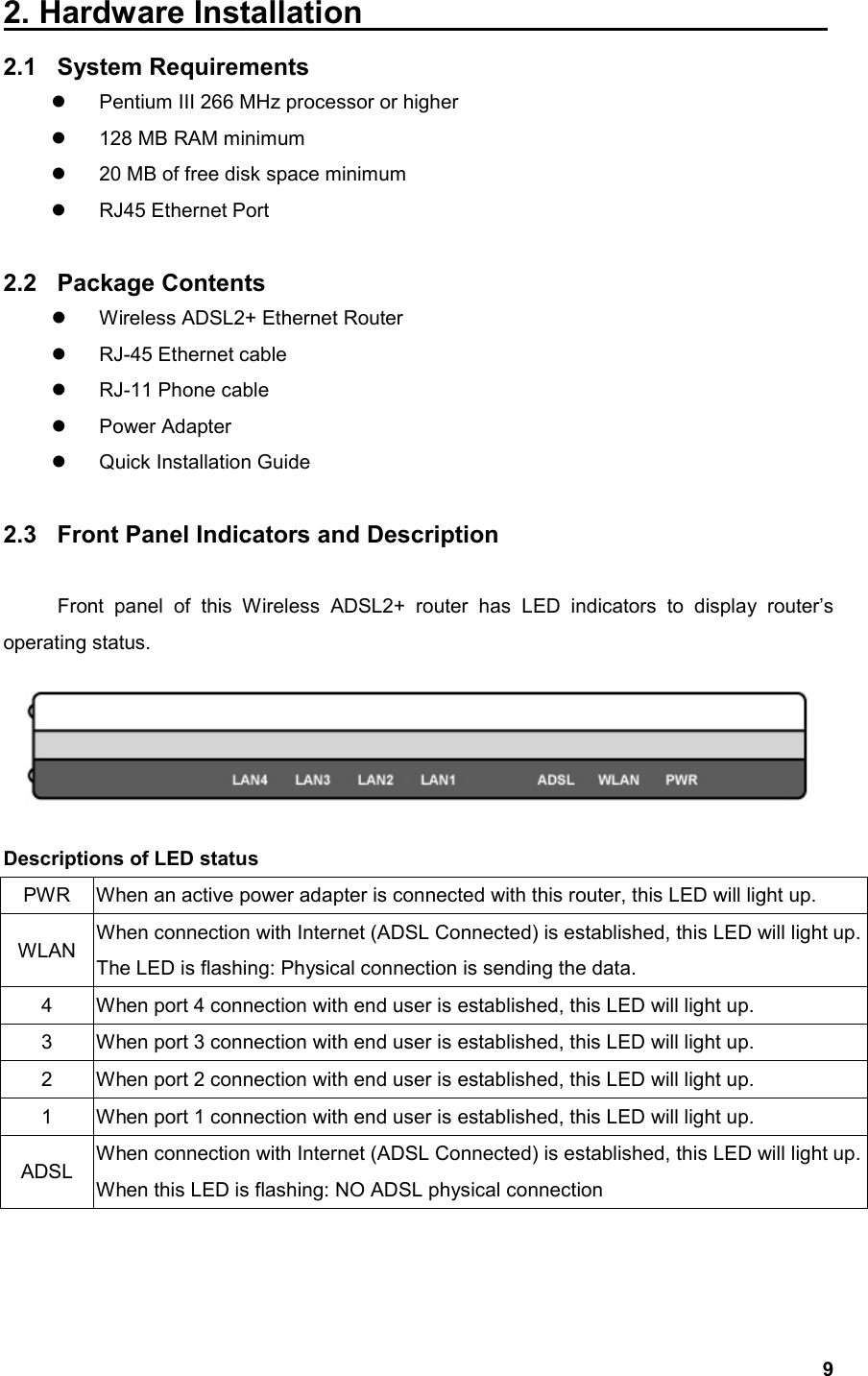   92. Hardware Installation                              2.1 System Requirements   Pentium III 266 MHz processor or higher   128 MB RAM minimum   20 MB of free disk space minimum   RJ45 Ethernet Port  2.2 Package Contents   Wireless ADSL2+ Ethernet Router   RJ-45 Ethernet cable   RJ-11 Phone cable   Power Adapter   Quick Installation Guide  2.3  Front Panel Indicators and Description  Front panel of this Wireless ADSL2+ router has LED indicators to display router’s operating status.  Descriptions of LED status PWR  When an active power adapter is connected with this router, this LED will light up. WLAN  When connection with Internet (ADSL Connected) is established, this LED will light up.The LED is flashing: Physical connection is sending the data. 4  When port 4 connection with end user is established, this LED will light up. 3  When port 3 connection with end user is established, this LED will light up. 2  When port 2 connection with end user is established, this LED will light up. 1  When port 1 connection with end user is established, this LED will light up. ADSL  When connection with Internet (ADSL Connected) is established, this LED will light up.When this LED is flashing: NO ADSL physical connection   